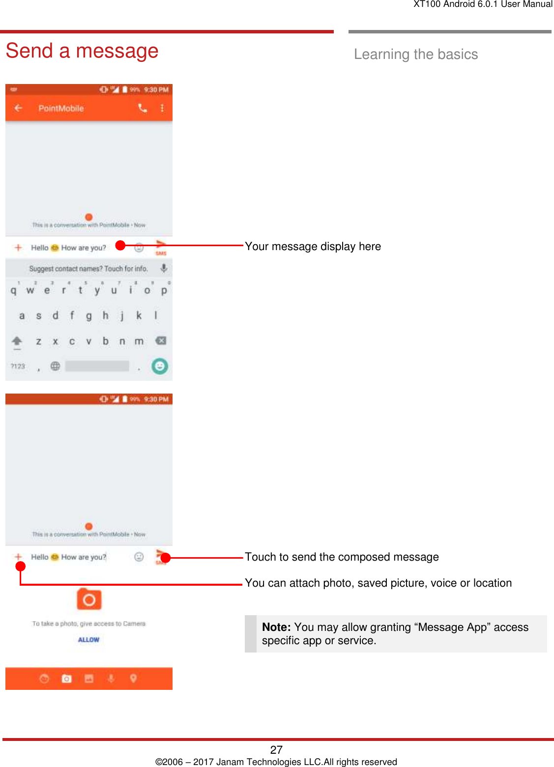 XT100 Android 6.0.1 User Manual   27 © 2006 – 2017 Janam Technologies LLC.All rights reserved  Learning the basics  Send a message  Learning the basics                    Your message display here                         Touch to send the composed message   You can attach photo, saved picture, voice or location    Note: You may allow granting “Message App” access specific app or service.   