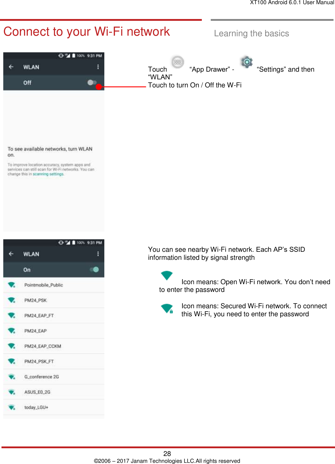 XT100 Android 6.0.1 User Manual   28 © 2006 – 2017 Janam Technologies LLC.All rights reserved  Learning the basics  Connect to your  Wi-Fi networ k Connect to your Wi-Fi network  Learning the basics        Touch     “App Drawer” -     “Settings” and then “WLAN”  Touch to turn On / Off the W-Fi                        You can see nearby Wi-Fi network. Each AP’s SSID information listed by signal strength    Icon means: Open Wi-Fi network. You don’t need to enter the password Icon means: Secured Wi-Fi network. To connect this Wi-Fi, you need to enter the password     