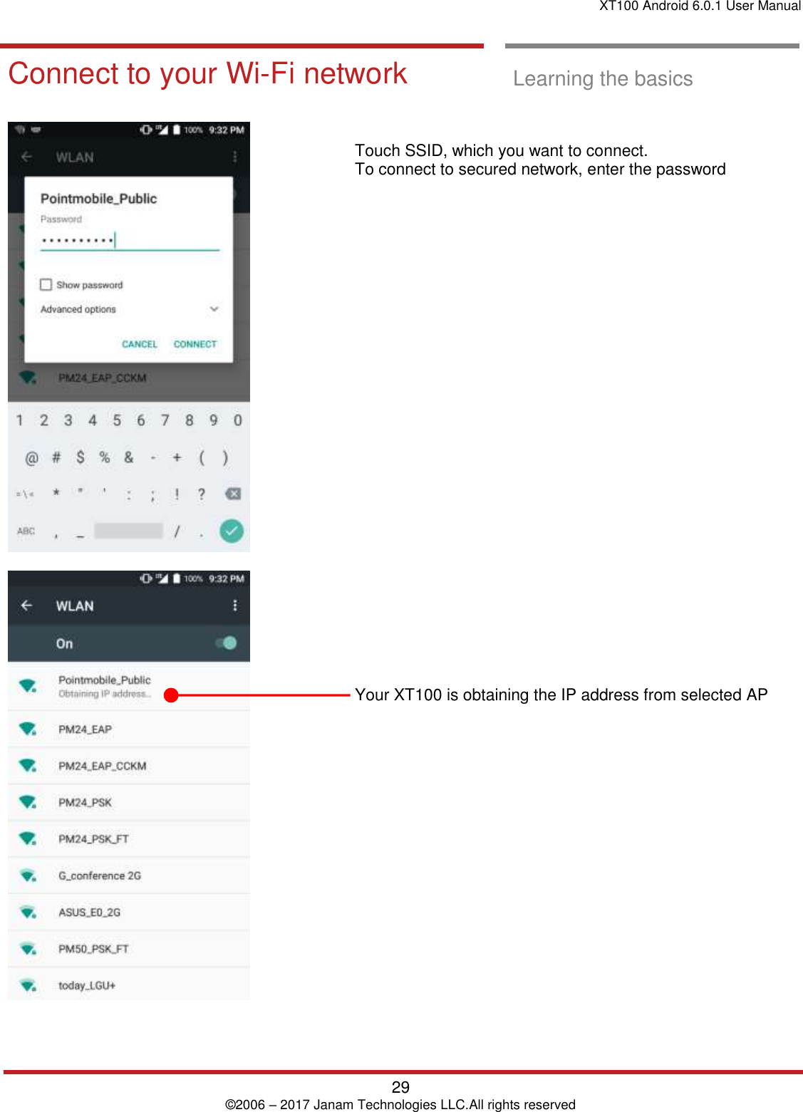 XT100 Android 6.0.1 User Manual   29 © 2006 – 2017 Janam Technologies LLC.All rights reserved  Learning the basics  Connect to your Wi-Fi network  Learning the basics      Touch SSID, which you want to connect.  To connect to secured network, enter the password                              Your XT100 is obtaining the IP address from selected AP  