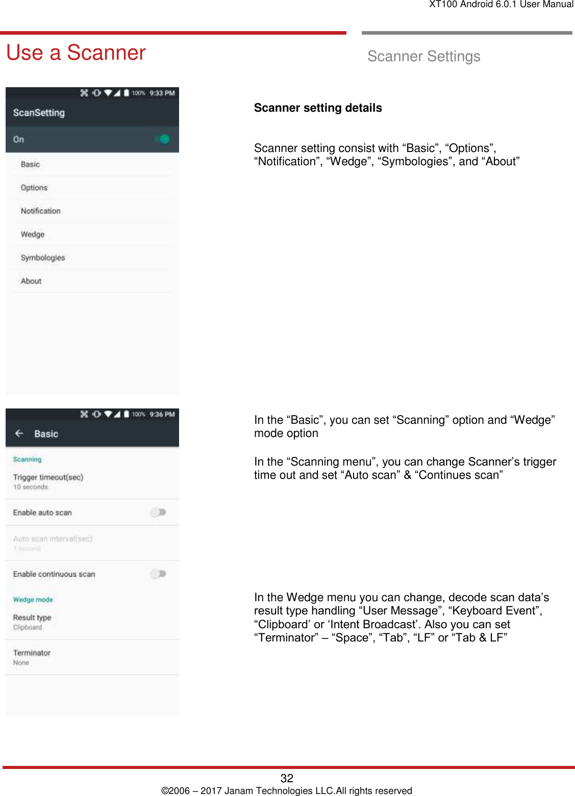 XT100 Android 6.0.1 User Manual   32 © 2006 – 2017 Janam Technologies LLC.All rights reserved  Scanner Settings Use a Scanner  Scanner Settings         Scanner setting details   Scanner setting consist with “Basic”, “Options”, “Notification”, “Wedge”, “Symbologies”, and “About”                 In the “Basic”, you can set “Scanning” option and “Wedge” mode option In the “Scanning menu”, you can change Scanner’s trigger time out and set “Auto scan” &amp; “Continues scan”        In the Wedge menu you can change, decode scan data’s result type handling “User Message”, “Keyboard Event”, “Clipboard’ or ‘Intent Broadcast’. Also you can set “Terminator” – “Space”, “Tab”, “LF” or “Tab &amp; LF” 