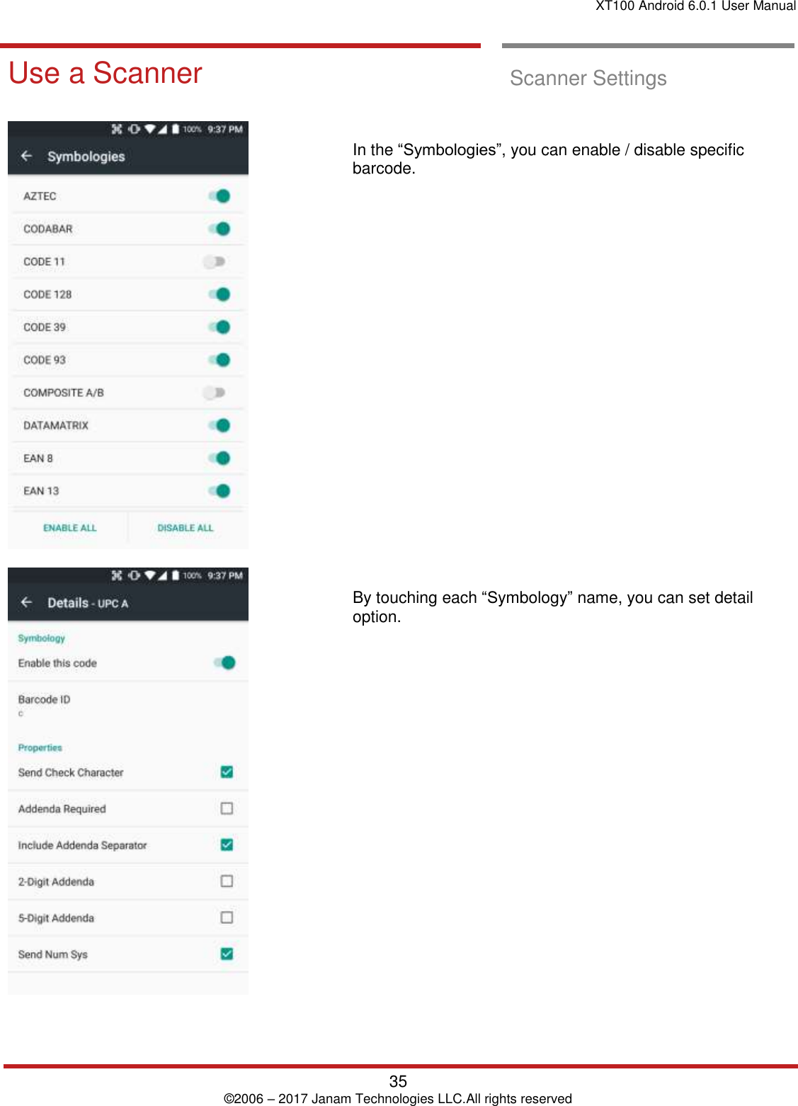 XT100 Android 6.0.1 User Manual   35 © 2006 – 2017 Janam Technologies LLC.All rights reserved  Scanner Settings Use a Scanner  Scanner Settings         In the “Symbologies”, you can enable / disable specific barcode.                        By touching each “Symbology” name, you can set detail option.                    