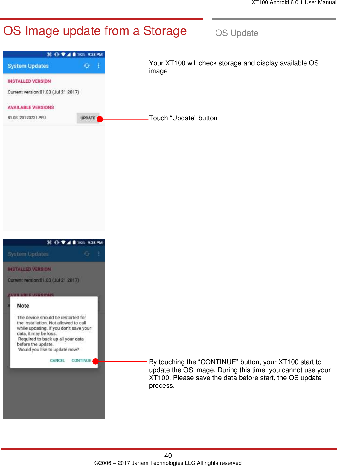 XT100 Android 6.0.1 User Manual   40 © 2006 – 2017 Janam Technologies LLC.All rights reserved  OS Update OS Image update from a Storage  OS Update         Your XT100 will check storage and display available OS image       Touch “Update” button                                By touching the “CONTINUE” button, your XT100 start to update the OS image. During this time, you cannot use your XT100. Please save the data before start, the OS update process.  