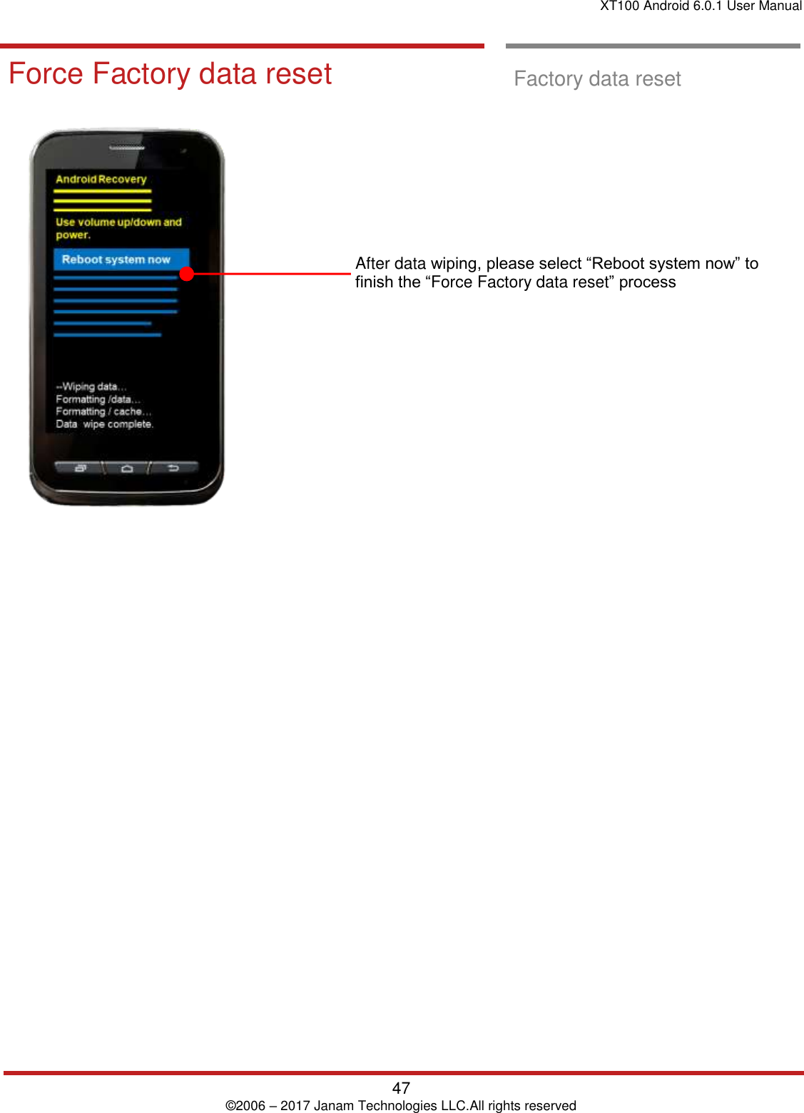 XT100 Android 6.0.1 User Manual   47 © 2006 – 2017 Janam Technologies LLC.All rights reserved  Factory data Reset  Force Factory data reset  Factory data reset                   After data wiping, please select “Reboot system now” to finish the “Force Factory data reset” process                      