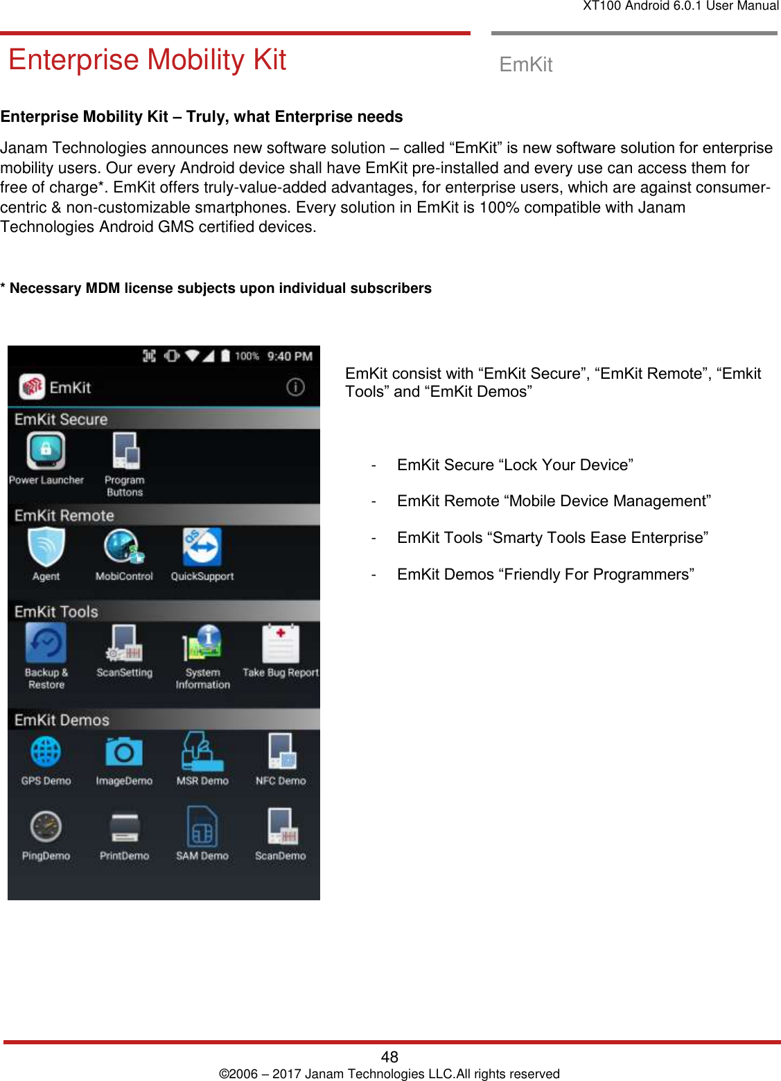 XT100 Android 6.0.1 User Manual   48 © 2006 – 2017 Janam Technologies LLC.All rights reserved  EmKit Enterprise Mobility Kit  EmKit  Enterprise Mobility Kit – Truly, what Enterprise needs Janam Technologies announces new software solution – called “EmKit” is new software solution for enterprise mobility users. Our every Android device shall have EmKit pre-installed and every use can access them for free of charge*. EmKit offers truly-value-added advantages, for enterprise users, which are against consumer-centric &amp; non-customizable smartphones. Every solution in EmKit is 100% compatible with Janam Technologies Android GMS certified devices.  * Necessary MDM license subjects upon individual subscribers        EmKit consist with “EmKit Secure”, “EmKit Remote”, “Emkit Tools” and “EmKit Demos”    -  EmKit Secure “Lock Your Device”  -  EmKit Remote “Mobile Device Management”  -  EmKit Tools “Smarty Tools Ease Enterprise”  -  EmKit Demos “Friendly For Programmers”                   