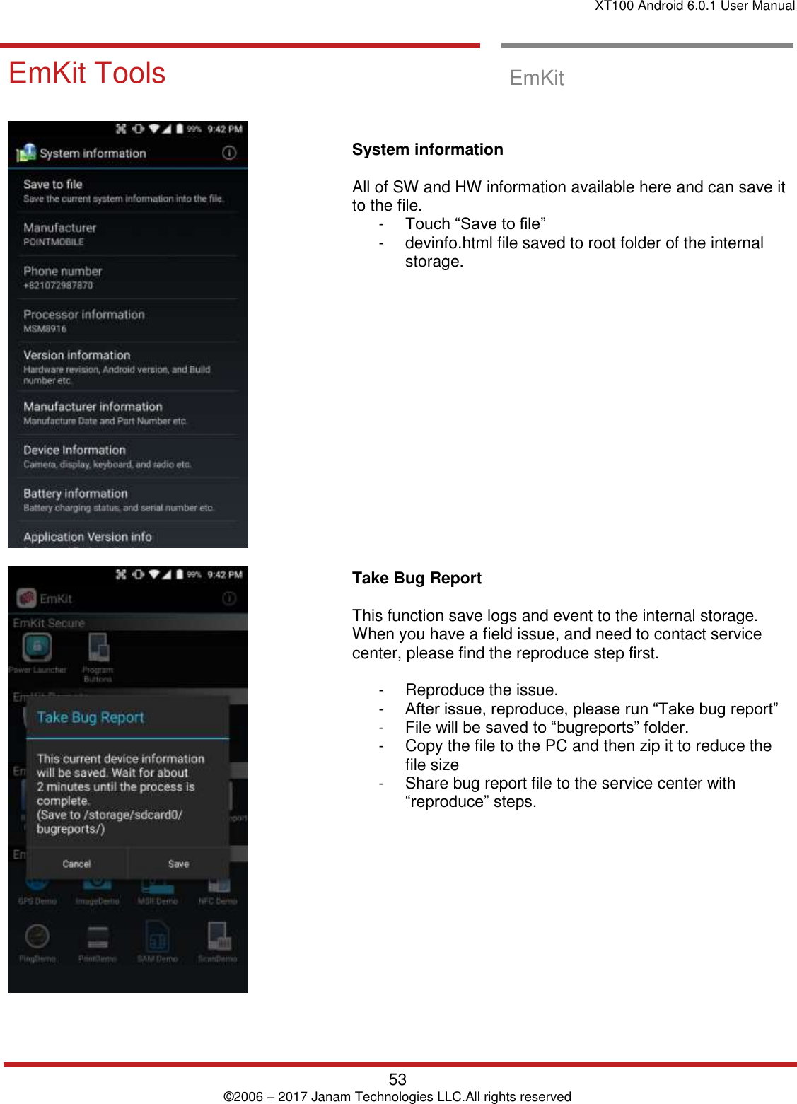 XT100 Android 6.0.1 User Manual   53 © 2006 – 2017 Janam Technologies LLC.All rights reserved  EmKit Tools EmKit Tools  EmKit        System information   All of SW and HW information available here and can save it to the file. -  Touch “Save to file”  -  devinfo.html file saved to root folder of the internal storage.                    Take Bug Report   This function save logs and event to the internal storage. When you have a field issue, and need to contact service center, please find the reproduce step first.   -  Reproduce the issue.  -  After issue, reproduce, please run “Take bug report” -  File will be saved to “bugreports” folder.  -  Copy the file to the PC and then zip it to reduce the file size -  Share bug report file to the service center with “reproduce” steps.   