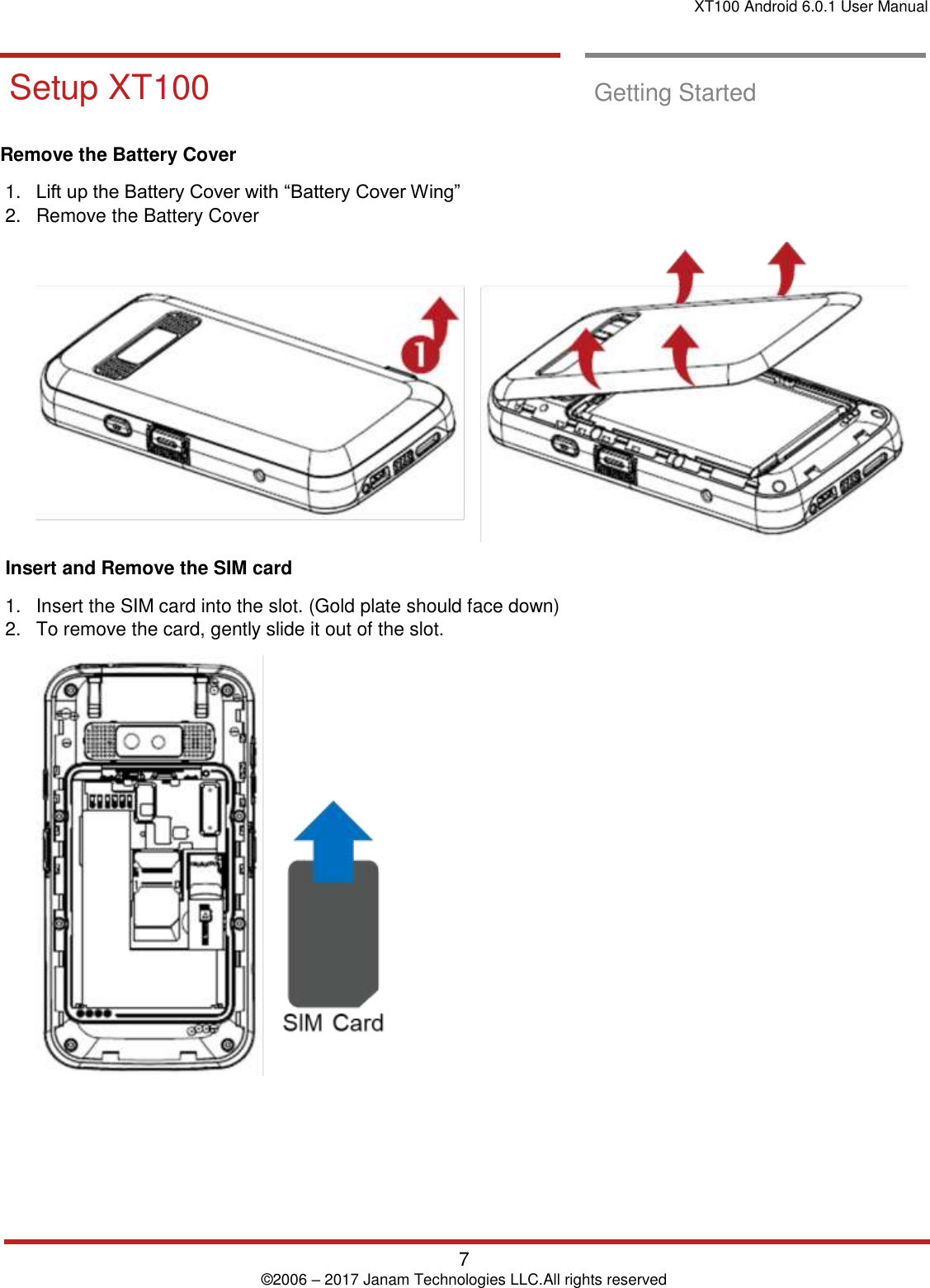 XT100 Android 6.0.1 User Manual   7 © 2006 – 2017 Janam Technologies LLC.All rights reserved  Getting Started       Setup XT100  Setup XT100  Getting Started  Remove the Battery Cover  1. Lift up the Battery Cover with “Battery Cover Wing”  2.  Remove the Battery Cover    Insert and Remove the SIM card  1.  Insert the SIM card into the slot. (Gold plate should face down) 2.  To remove the card, gently slide it out of the slot.     Getting `Started       