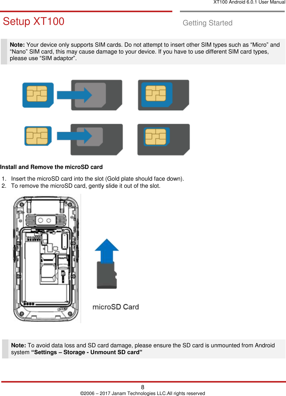 XT100 Android 6.0.1 User Manual   8 © 2006 – 2017 Janam Technologies LLC.All rights reserved  Setup XT100  Getting Started   Note: Your device only supports SIM cards. Do not attempt to insert other SIM types such as “Micro” and “Nano” SIM card, this may cause damage to your device. If you have to use different SIM card types, please use “SIM adaptor”.   Install and Remove the microSD card  1.  Insert the microSD card into the slot (Gold plate should face down).  2.  To remove the microSD card, gently slide it out of the slot.    Note: To avoid data loss and SD card damage, please ensure the SD card is unmounted from Android system “Settings – Storage - Unmount SD card”  Getting Started    