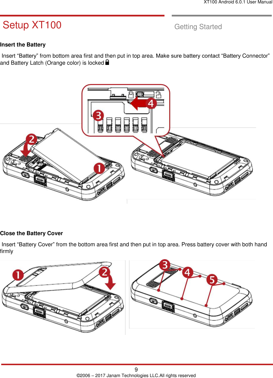 XT100 Android 6.0.1 User Manual   9 © 2006 – 2017 Janam Technologies LLC.All rights reserved     Setup XT100  Getting Started  Insert the Battery   Insert “Battery” from bottom area first and then put in top area. Make sure battery contact “Battery Connector” and Battery Latch (Orange color) is locked        Close the Battery Cover   Insert “Battery Cover” from the bottom area first and then put in top area. Press battery cover with both hand firmly     