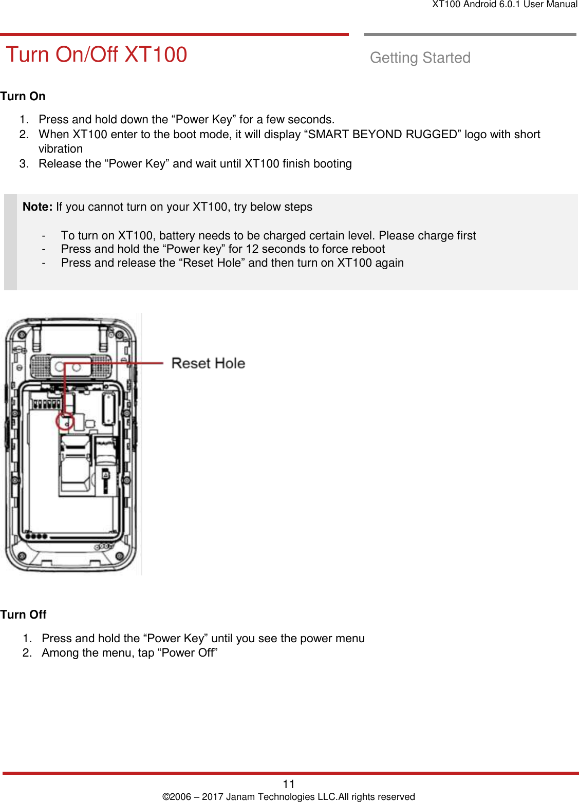 XT100 Android 6.0.1 User Manual   11 © 2006 – 2017 Janam Technologies LLC.All rights reserved  Getting Started       Turn On/Off XT 100 Turn On/Off XT100  Getting Started  Turn On  1.  Press and hold down the “Power Key” for a few seconds.  2.  When XT100 enter to the boot mode, it will display “SMART BEYOND RUGGED” logo with short vibration 3. Release the “Power Key” and wait until XT100 finish booting   Note: If you cannot turn on your XT100, try below steps  -  To turn on XT100, battery needs to be charged certain level. Please charge first -  Press and hold the “Power key” for 12 seconds to force reboot -  Press and release the “Reset Hole” and then turn on XT100 again      Turn Off 1. Press and hold the “Power Key” until you see the power menu 2. Among the menu, tap “Power Off”     