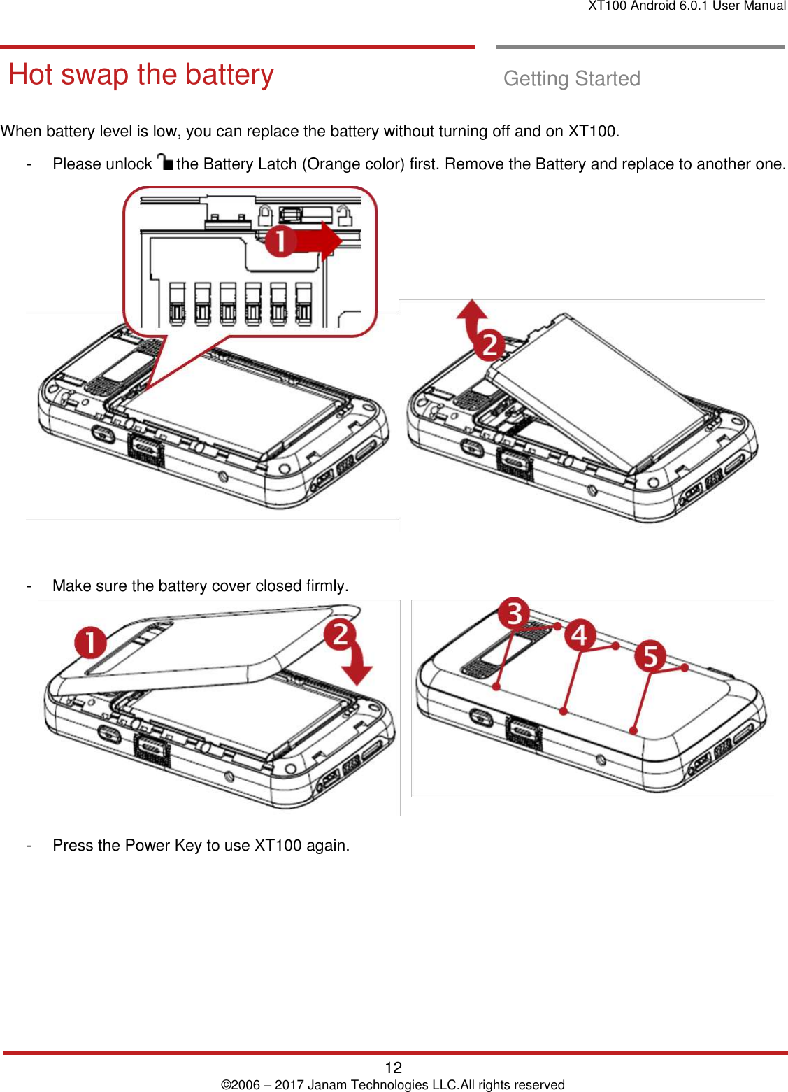 XT100 Android 6.0.1 User Manual   12 © 2006 – 2017 Janam Technologies LLC.All rights reserved  Getting Started       Hot swap the ba ttery  Hot swap the battery  Getting Started  When battery level is low, you can replace the battery without turning off and on XT100.    -  Please unlock   the Battery Latch (Orange color) first. Remove the Battery and replace to another one.   -  Make sure the battery cover closed firmly.    -  Press the Power Key to use XT100 again.    