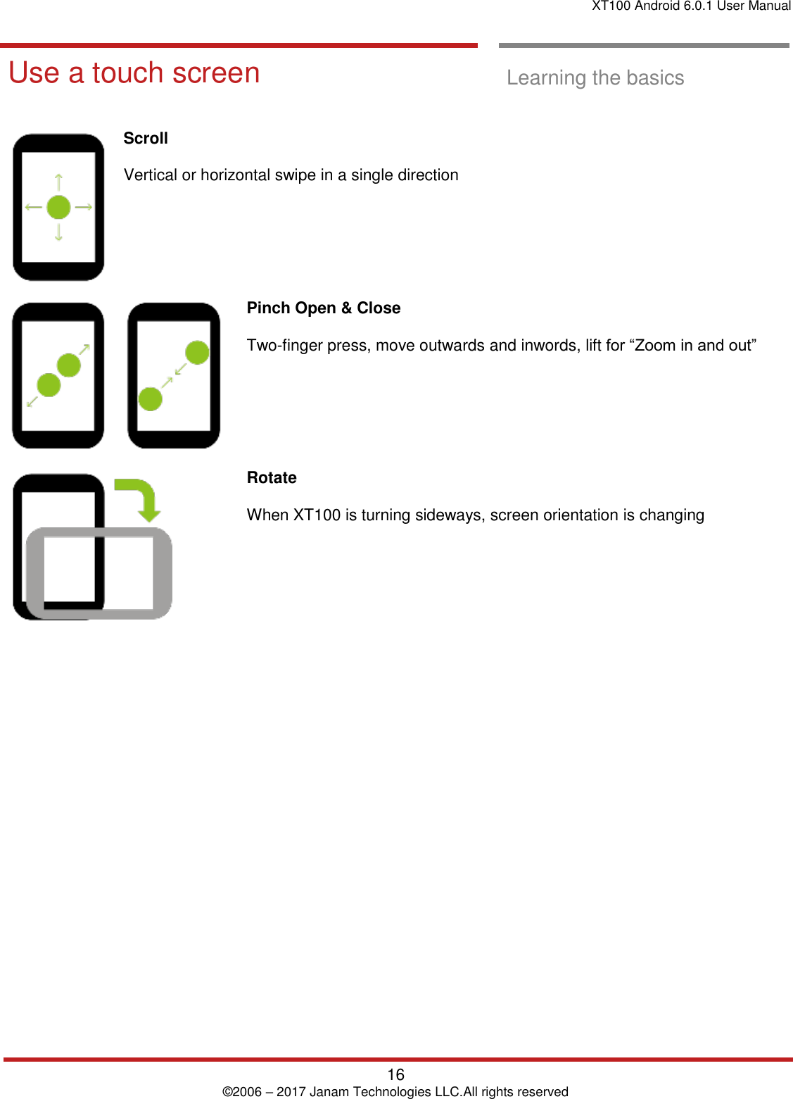 XT100 Android 6.0.1 User Manual   16 © 2006 – 2017 Janam Technologies LLC.All rights reserved  Learning the basics  Use a touch screen  Learning the basics   Scroll   Vertical or horizontal swipe in a single direction   Pinch Open &amp; Close   Two-finger press, move outwards and inwords, lift for “Zoom in and out”  Rotate   When XT100 is turning sideways, screen orientation is changing      