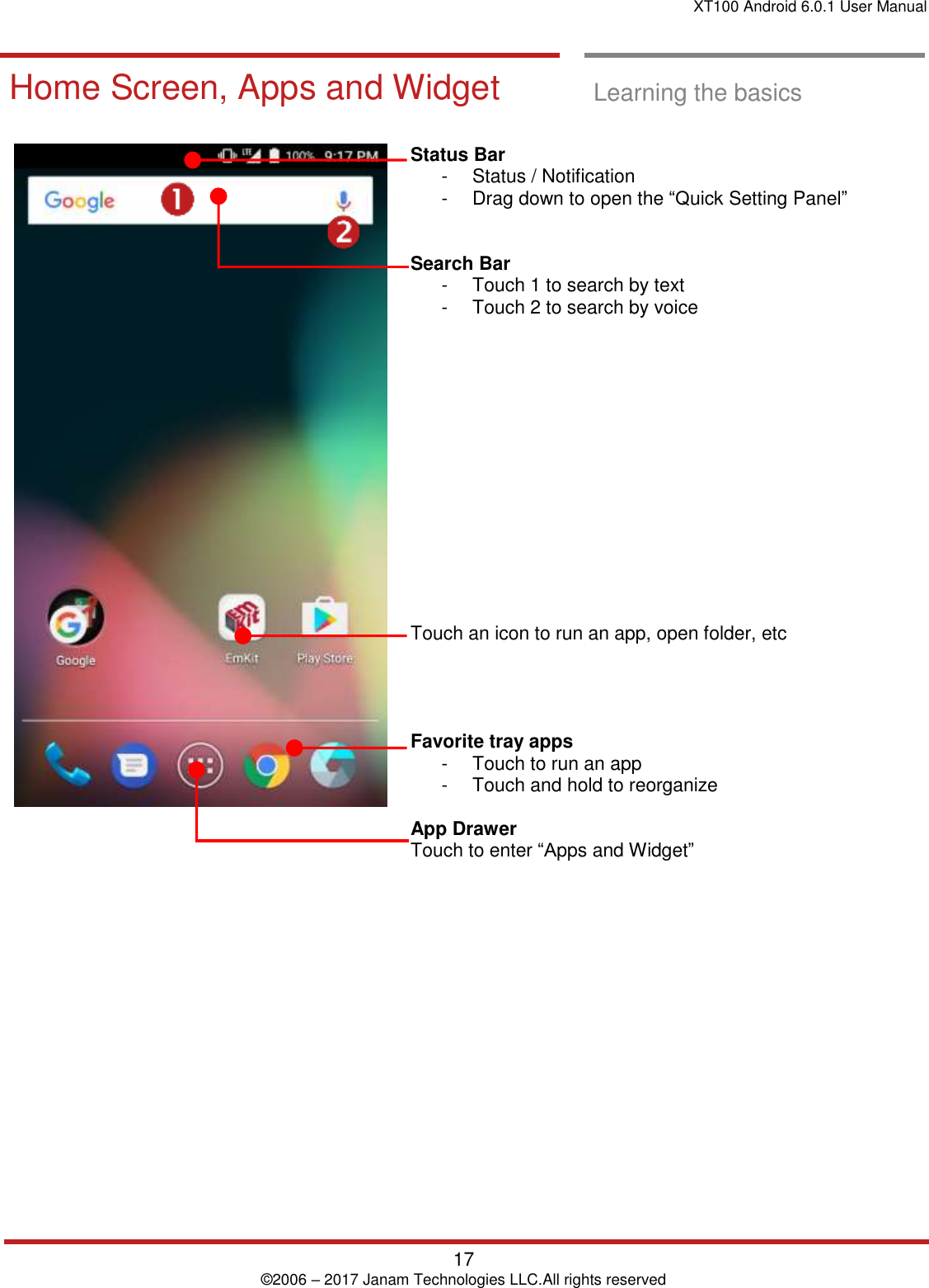 XT100 Android 6.0.1 User Manual   17 © 2006 – 2017 Janam Technologies LLC.All rights reserved  Learning the basics  Home Screen, A pps and Widget  Home Screen, Apps and Widget  Learning the basics     Status Bar  -  Status / Notification  -  Drag down to open the “Quick Setting Panel”    Search Bar -  Touch 1 to search by text  -  Touch 2 to search by voice               Touch an icon to run an app, open folder, etc     Favorite tray apps  -  Touch to run an app -  Touch and hold to reorganize  App Drawer  Touch to enter “Apps and Widget”      