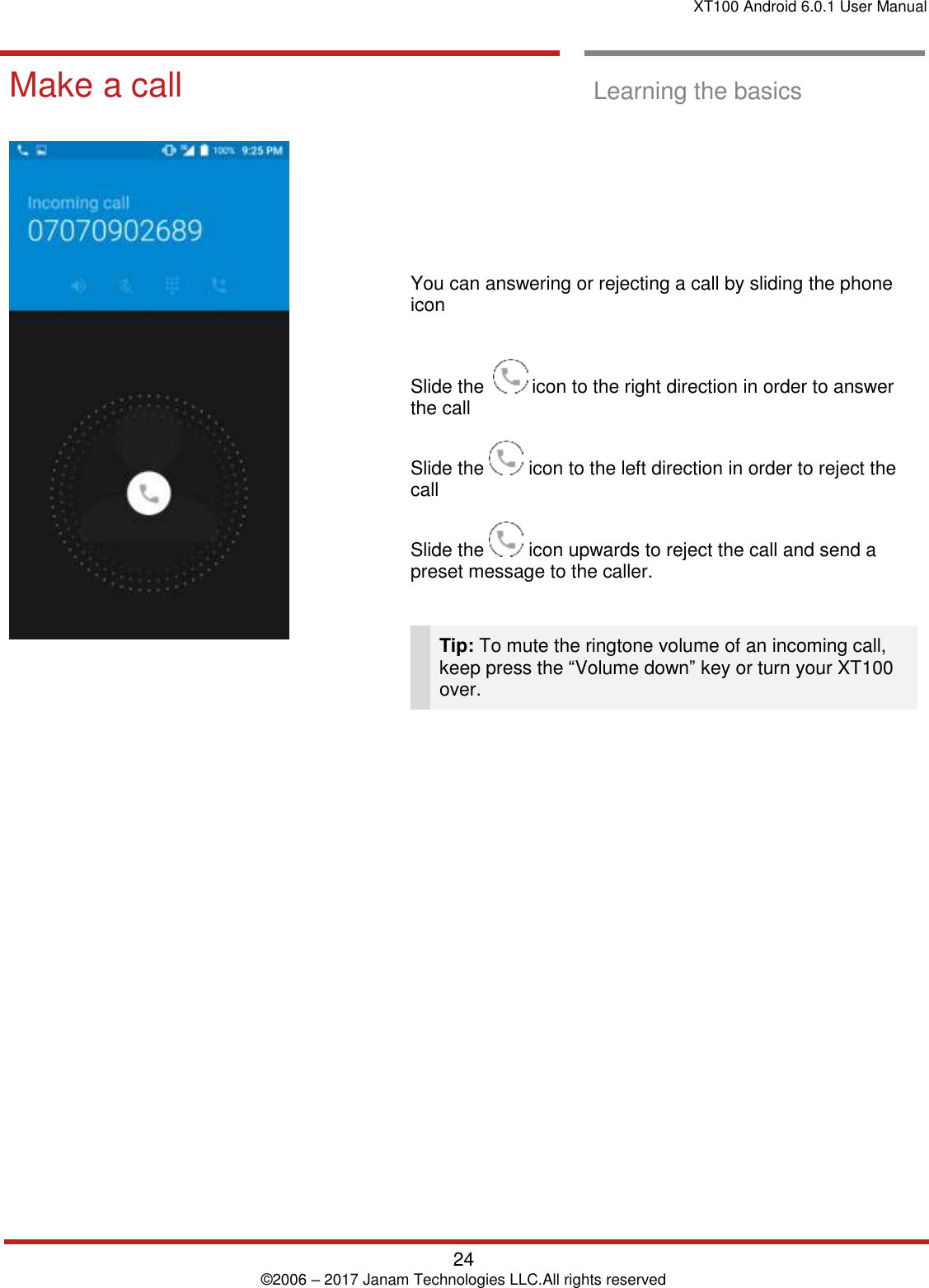 XT100 Android 6.0.1 User Manual   24 © 2006 – 2017 Janam Technologies LLC.All rights reserved  Learning the basics  Make a call  Learning the basics             You can answering or rejecting a call by sliding the phone icon   Slide the    icon to the right direction in order to answer the call  Slide the   icon to the left direction in order to reject the call  Slide the   icon upwards to reject the call and send a preset message to the caller.    Tip: To mute the ringtone volume of an incoming call, keep press the “Volume down” key or turn your XT100 over.  