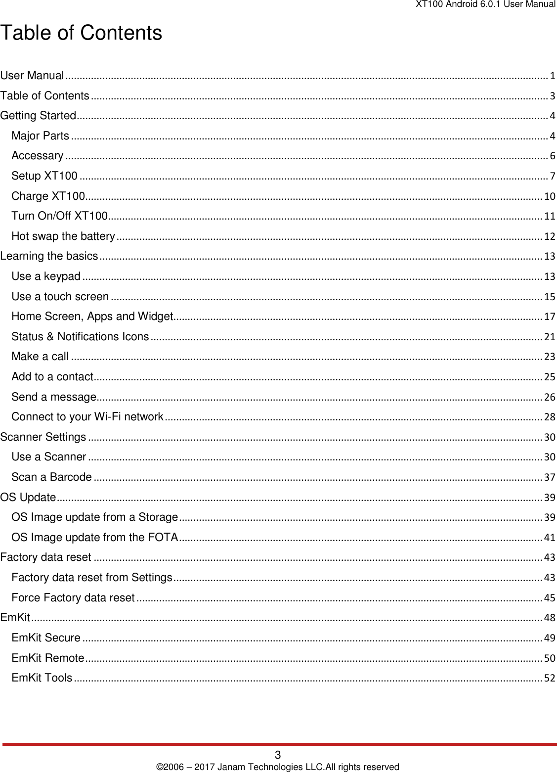 XT100 Android 6.0.1 User Manual 3 © 2006 – 2017 Janam Technologies LLC.All rights reserved Table of Contents User Manual .......................................................................................................................................................................... 1 Table of Contents ................................................................................................................................................................. 3 Getting Started ...................................................................................................................................................................... 4 Major Parts ........................................................................................................................................................................ 4 Accessary .......................................................................................................................................................................... 6 Setup XT100 ..................................................................................................................................................................... 7 Charge XT100 ................................................................................................................................................................. 10 Turn On/Off XT100 ......................................................................................................................................................... 11 Hot swap the battery ...................................................................................................................................................... 12 Learning the basics ............................................................................................................................................................ 13 Use a keypad .................................................................................................................................................................. 13 Use a touch screen ........................................................................................................................................................ 15 Home Screen, Apps and Widget.................................................................................................................................. 17 Status &amp; Notifications Icons .......................................................................................................................................... 21 Make a call ...................................................................................................................................................................... 23 Add to a contact .............................................................................................................................................................. 25 Send a message ............................................................................................................................................................. 26 Connect to your Wi-Fi network ..................................................................................................................................... 28 Scanner Settings ................................................................................................................................................................ 30 Use a Scanner ................................................................................................................................................................ 30 Scan a Barcode .............................................................................................................................................................. 37 OS Update ........................................................................................................................................................................... 39 OS Image update from a Storage ................................................................................................................................ 39 OS Image update from the FOTA ................................................................................................................................ 41 Factory data reset .............................................................................................................................................................. 43 Factory data reset from Settings .................................................................................................................................. 43 Force Factory data reset ............................................................................................................................................... 45 EmKit .................................................................................................................................................................................... 48 EmKit Secure .................................................................................................................................................................. 49 EmKit Remote ................................................................................................................................................................. 50 EmKit Tools ..................................................................................................................................................................... 52 