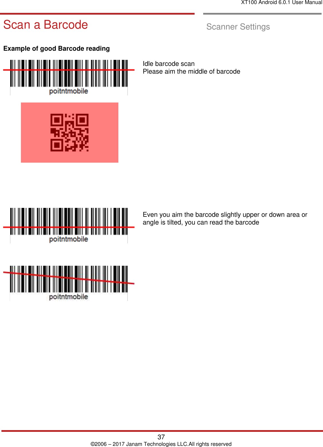 XT100 Android 6.0.1 User Manual   37 © 2006 – 2017 Janam Technologies LLC.All rights reserved  Scan a Barcode Scan a Barcode  Scanner Settings     Example of good Barcode reading                    Idle barcode scan  Please aim the middle of barcode                    Even you aim the barcode slightly upper or down area or angle is tilted, you can read the barcode            