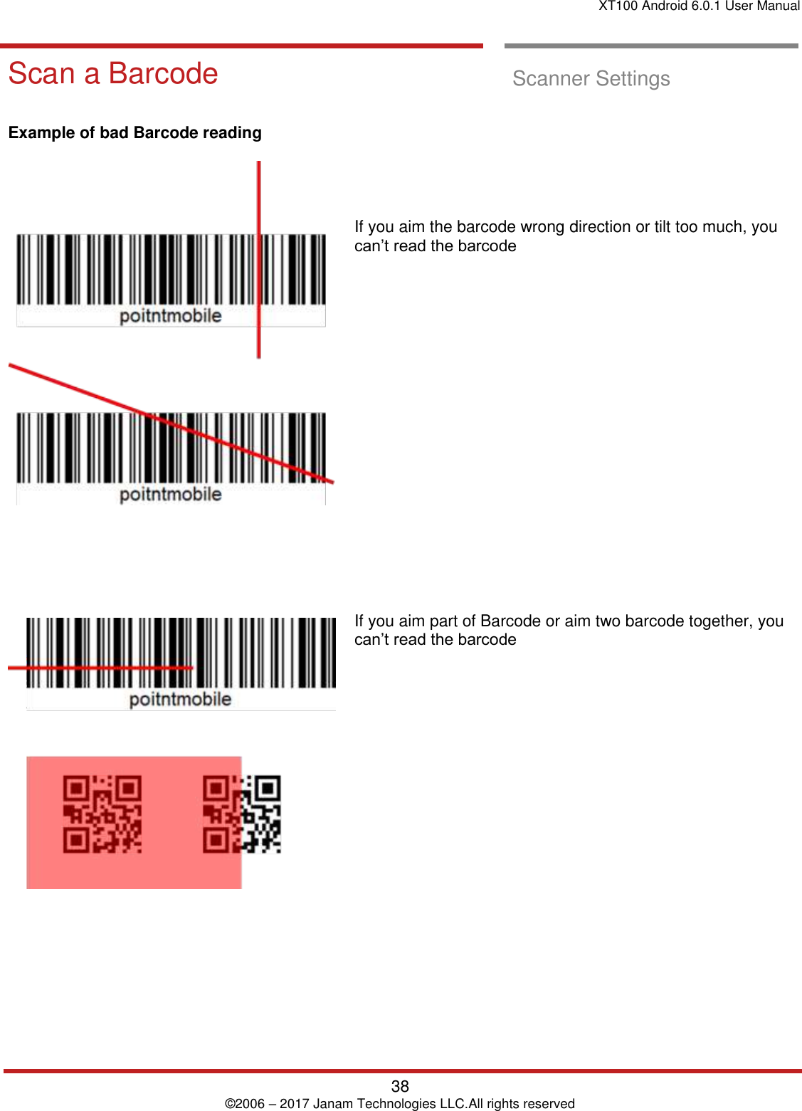 XT100 Android 6.0.1 User Manual   38 © 2006 – 2017 Janam Technologies LLC.All rights reserved  Scan a Barcode Scan a Barcode  Scanner Settings      Example of bad Barcode reading                If you aim the barcode wrong direction or tilt too much, you can’t read the barcode                      If you aim part of Barcode or aim two barcode together, you can’t read the barcode   