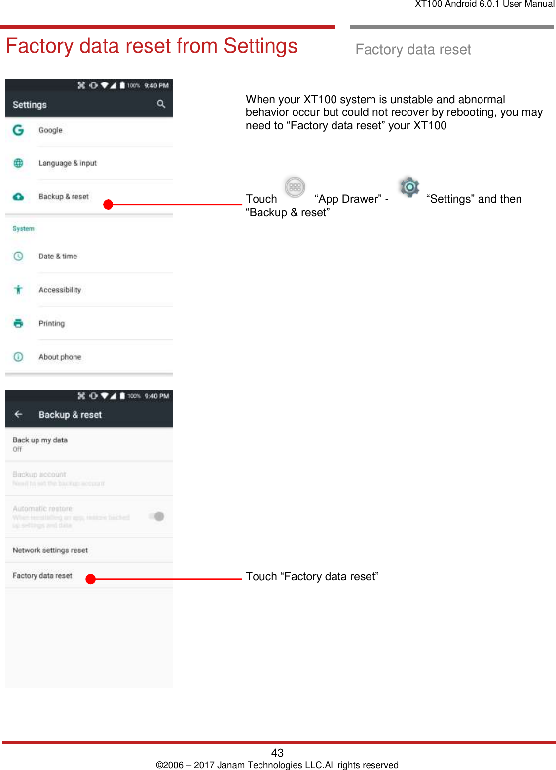 XT100 Android 6.0.1 User Manual   43 © 2006 – 2017 Janam Technologies LLC.All rights reserved  Factory data res et Factory data res et from Settings  Factory data reset from Settings  Factory data reset         When your XT100 system is unstable and abnormal behavior occur but could not recover by rebooting, you may need to “Factory data reset” your XT100     Touch     “App Drawer” -     “Settings” and then “Backup &amp; reset”                             Touch “Factory data reset” 