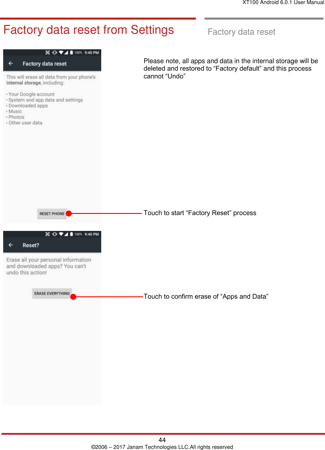 XT100 Android 6.0.1 User Manual   44 © 2006 – 2017 Janam Technologies LLC.All rights reserved   Factory data reset from Settings  Factory data reset       Please note, all apps and data in the internal storage will be deleted and restored to “Factory default” and this process cannot “Undo”                    Touch to start “Factory Reset” process           Touch to confirm erase of “Apps and Data”  