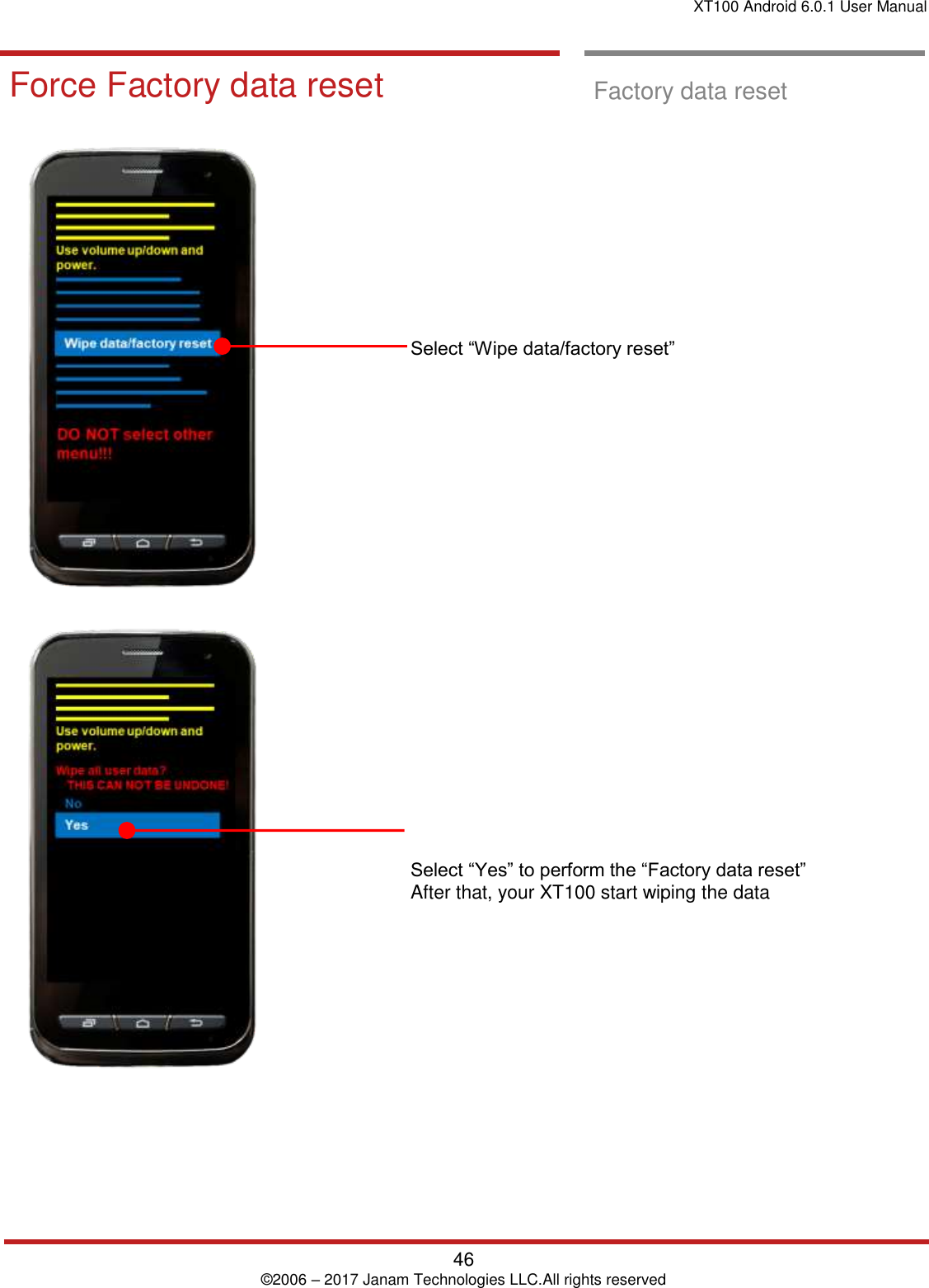 XT100 Android 6.0.1 User Manual   46 © 2006 – 2017 Janam Technologies LLC.All rights reserved  Factory data Reset  Force Factory data reset  Factory data reset                       Select “Wipe data/factory reset”                         Select “Yes” to perform the “Factory data reset”  After that, your XT100 start wiping the data  