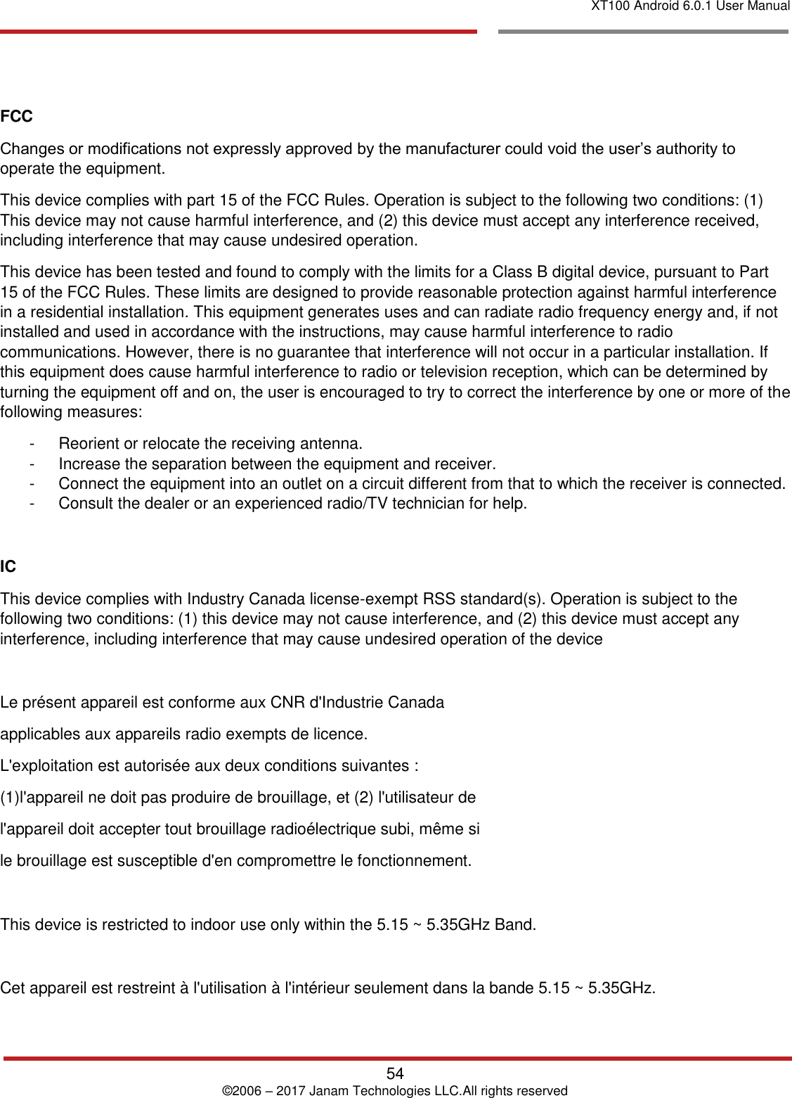 XT100 Android 6.0.1 User Manual   54 © 2006 – 2017 Janam Technologies LLC.All rights reserved      FCC Changes or modifications not expressly approved by the manufacturer could void the user’s authority to operate the equipment. This device complies with part 15 of the FCC Rules. Operation is subject to the following two conditions: (1) This device may not cause harmful interference, and (2) this device must accept any interference received, including interference that may cause undesired operation. This device has been tested and found to comply with the limits for a Class B digital device, pursuant to Part 15 of the FCC Rules. These limits are designed to provide reasonable protection against harmful interference in a residential installation. This equipment generates uses and can radiate radio frequency energy and, if not installed and used in accordance with the instructions, may cause harmful interference to radio communications. However, there is no guarantee that interference will not occur in a particular installation. If this equipment does cause harmful interference to radio or television reception, which can be determined by turning the equipment off and on, the user is encouraged to try to correct the interference by one or more of the following measures: -  Reorient or relocate the receiving antenna. -  Increase the separation between the equipment and receiver.  -  Connect the equipment into an outlet on a circuit different from that to which the receiver is connected.  -  Consult the dealer or an experienced radio/TV technician for help.  IC This device complies with Industry Canada license-exempt RSS standard(s). Operation is subject to the following two conditions: (1) this device may not cause interference, and (2) this device must accept any interference, including interference that may cause undesired operation of the device  Le présent appareil est conforme aux CNR d&apos;Industrie Canada applicables aux appareils radio exempts de licence. L&apos;exploitation est autorisée aux deux conditions suivantes : (1)l&apos;appareil ne doit pas produire de brouillage, et (2) l&apos;utilisateur de l&apos;appareil doit accepter tout brouillage radioélectrique subi, même si le brouillage est susceptible d&apos;en compromettre le fonctionnement.  This device is restricted to indoor use only within the 5.15 ~ 5.35GHz Band.  Cet appareil est restreint à l&apos;utilisation à l&apos;intérieur seulement dans la bande 5.15 ~ 5.35GHz. 