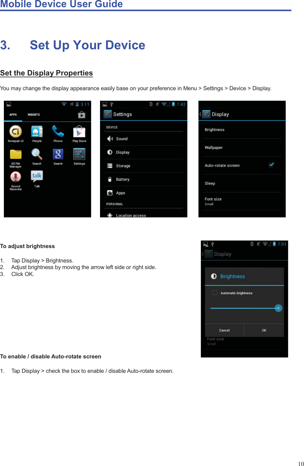 Mobile Device User Guide                                                                                                                                                                                                                                                                                                                                                                                                                                                                                                                                             10                                                                                                                          3.       Set Up Your Device Set the Display Properties You may change the display appearance easily base on your preference in Menu &gt; Settings &gt; Device &gt; Display.                     To adjust brightness  1.  Tap Display &gt; Brightness. 2.  Adjust brightness by moving the arrow left side or right side. 3. Click OK.           To enable / disable Auto-rotate screen  1.  Tap Display &gt; check the box to enable / disable Auto-rotate screen.           