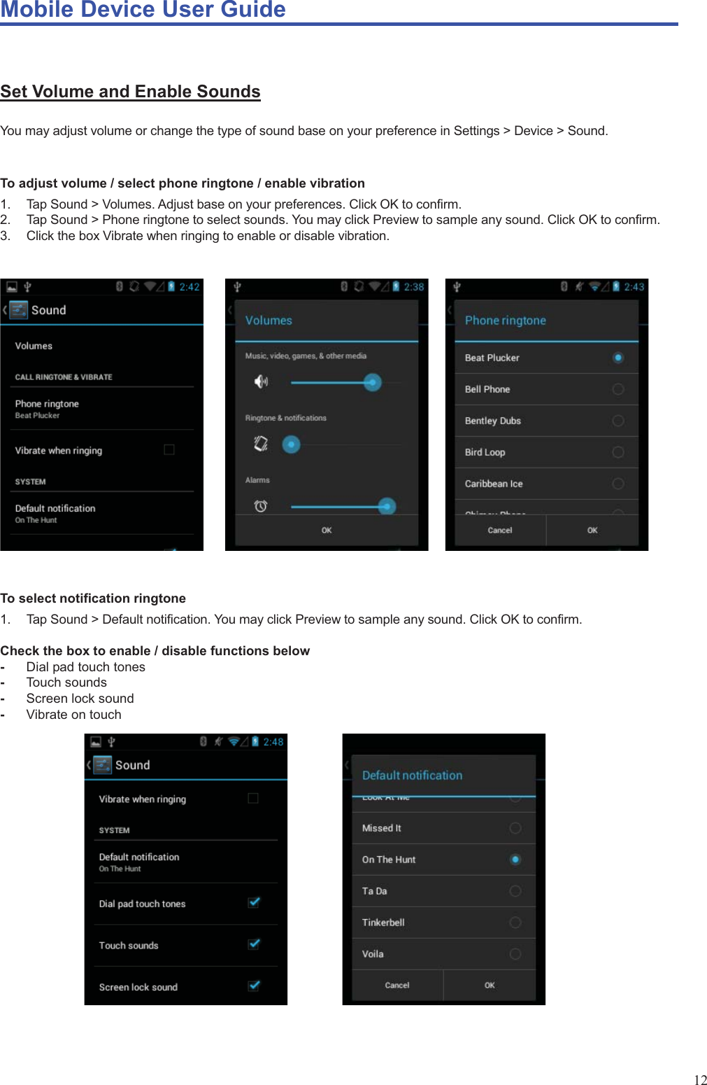 Mobile Device User Guide                                                                                                                                                                                                                                                                                                                                                                                                                                                                                                                                             12  Set Volume and Enable Sounds You may adjust volume or change the type of sound base on your preference in Settings &gt; Device &gt; Sound.  To adjust volume / select phone ringtone / enable vibration 1.  Tap Sound &gt; Volumes. Adjust base on your preferences. Click OK to confirm. 2.  Tap Sound &gt; Phone ringtone to select sounds. You may click Preview to sample any sound. Click OK to confirm. 3.  Click the box Vibrate when ringing to enable or disable vibration.              To select notification ringtone 1.  Tap Sound &gt; Default notification. You may click Preview to sample any sound. Click OK to confirm.  Check the box to enable / disable functions below -  Dial pad touch tones -  Touch sounds -  Screen lock sound -  Vibrate on touch             