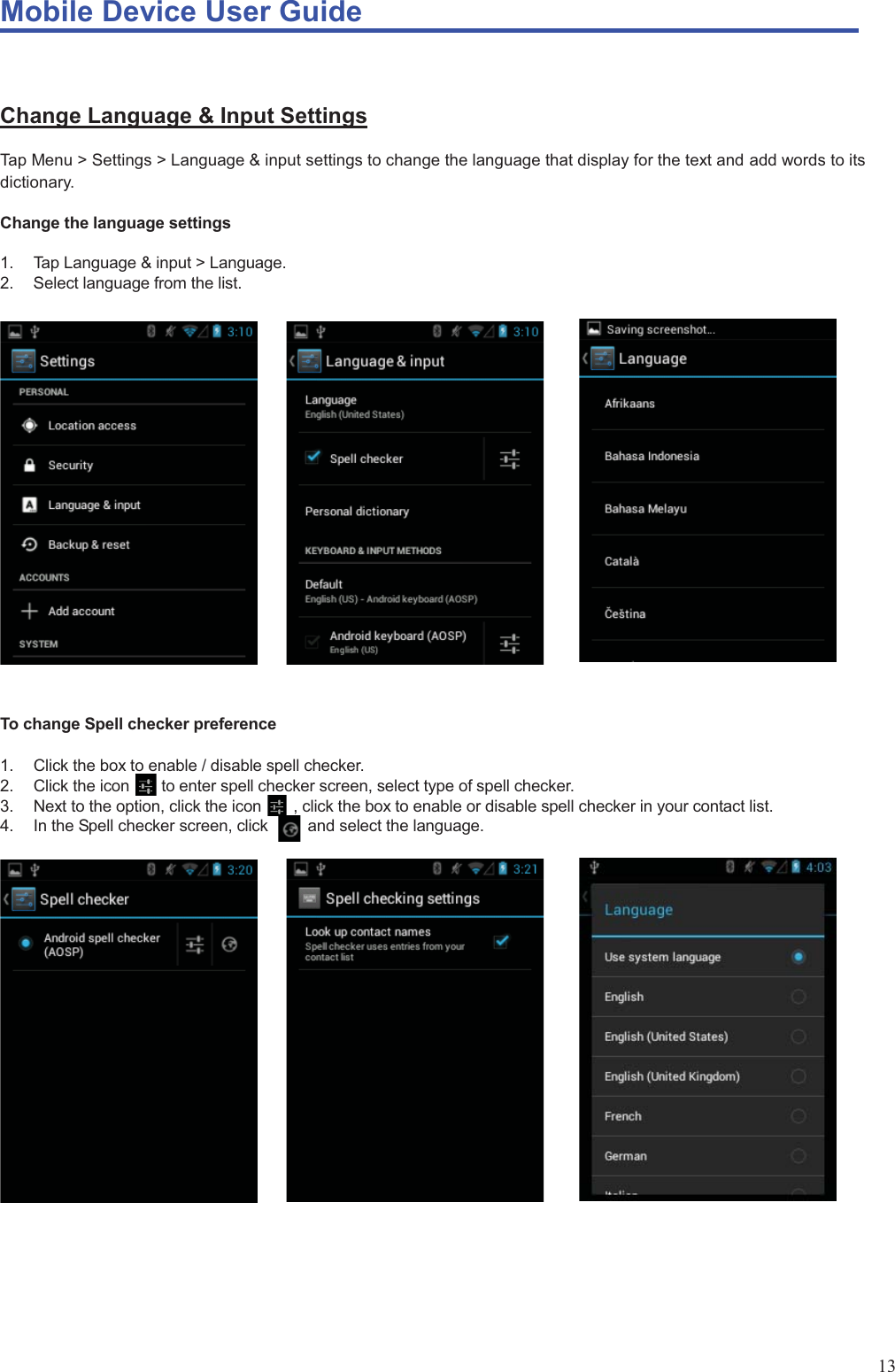 Mobile Device User Guide                                                                                                                                                                                                                                                                                                                                                                                                                                                                                                                                             13  Change Language &amp; Input Settings Tap Menu &gt; Settings &gt; Language &amp; input settings to change the language that display for the text and add words to its dictionary.  Change the language settings  1.  Tap Language &amp; input &gt; Language.   2.  Select language from the list.                      To change Spell checker preference  1.  Click the box to enable / disable spell checker.   2.  Click the icon        to enter spell checker screen, select type of spell checker. 3.  Next to the option, click the icon        , click the box to enable or disable spell checker in your contact list. 4.  In the Spell checker screen, click          and select the language.                    