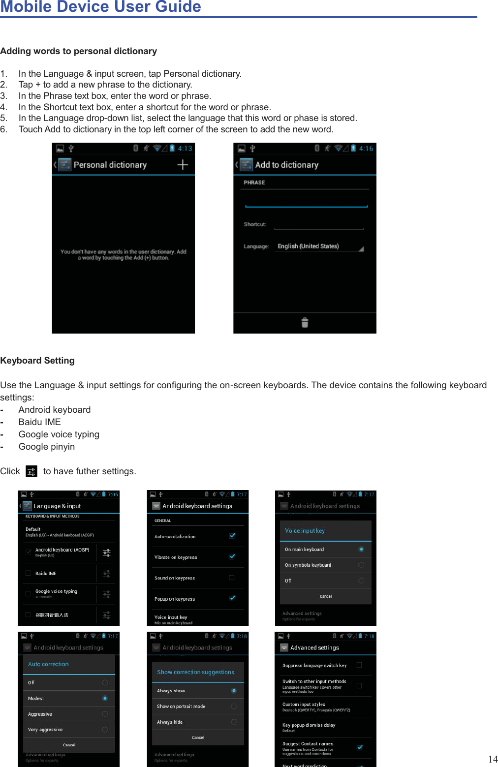Mobile Device User Guide                                                                                                                                                                                                                                                                                                                                                                                                                                                                                                                                             14  Adding words to personal dictionary  1.  In the Language &amp; input screen, tap Personal dictionary.   2.  Tap + to add a new phrase to the dictionary.   3.  In the Phrase text box, enter the word or phrase.   4.  In the Shortcut text box, enter a shortcut for the word or phrase.   5.  In the Language drop-down list, select the language that this word or phase is stored.   6.  Touch Add to dictionary in the top left corner of the screen to add the new word.                      Keyboard Setting  Use the Language &amp; input settings for configuring the on-screen keyboards. The device contains the following keyboard settings: -  Android keyboard -  Baidu IME -  Google voice typing -  Google pinyin    Click     to have futher settings.                            