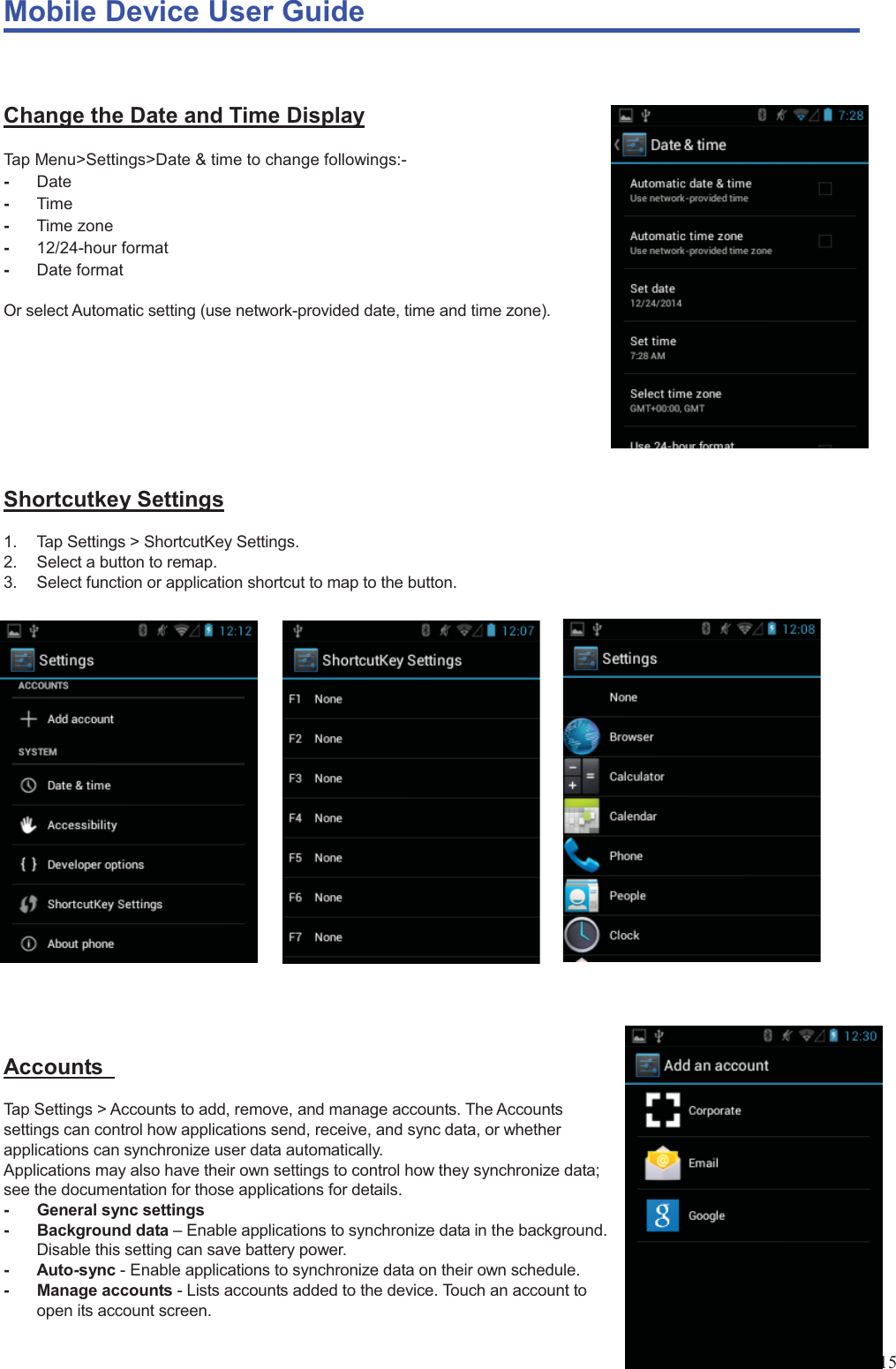 Mobile Device User Guide                                                                                                                                                                                                                                                                                                                                                                                                                                                                                                                                             15  Change the Date and Time Display Tap Menu&gt;Settings&gt;Date &amp; time to change followings:- -  Date -  Time -  Time zone -  12/24-hour format -  Date format  Or select Automatic setting (use network-provided date, time and time zone).        Shortcutkey Settings 1.  Tap Settings &gt; ShortcutKey Settings.   2.  Select a button to remap. 3.  Select function or application shortcut to map to the button.                    Accounts  Tap Settings &gt; Accounts to add, remove, and manage accounts. The Accounts settings can control how applications send, receive, and sync data, or whether applications can synchronize user data automatically.   Applications may also have their own settings to control how they synchronize data; see the documentation for those applications for details. -  General sync settings   - Background data – Enable applications to synchronize data in the background. Disable this setting can save battery power.   - Auto-sync - Enable applications to synchronize data on their own schedule.   - Manage accounts - Lists accounts added to the device. Touch an account to open its account screen. 