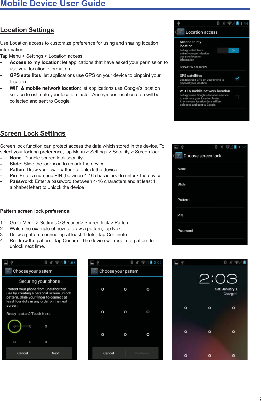 Mobile Device User Guide                                                                                                                                                                                                                                                                                                                                                                                                                                                                                                                                             16  Location Settings Use Location access to customize preference for using and sharing location information: Tap Menu &gt; Settings &gt; Location access -  Access to my location: let applications that have asked your permission to use your location information - GPS satellites: let applications use GPS on your device to pinpoint your location -  WiFi &amp; mobile network location: let applications use Google’s location service to estimate your location faster. Anonymous location data will be collected and sent to Google.   Screen Lock Settings Screen lock function can protect access the data which stored in the device. To select your locking preference, tap Menu &gt; Settings &gt; Security &gt; Screen lock. - None: Disable screen lock security - Slide: Slide the lock icon to unlock the device - Patten: Draw your own pattern to unlock the device - Pin: Enter a numeric PIN (between 4-16 characters) to unlock the device - Password: Enter a password (between 4-16 characters and at least 1 alphabet letter) to unlock the device    Pattern screen lock preference:  1.  Go to Menu &gt; Settings &gt; Security &gt; Screen lock &gt; Pattern.   2.  Watch the example of how to draw a pattern, tap Next 3.  Draw a pattern connecting at least 4 dots. Tap Continute. 4.  Re-draw the pattern. Tap Confirm. The device will require a pattern to unlock next time.                 