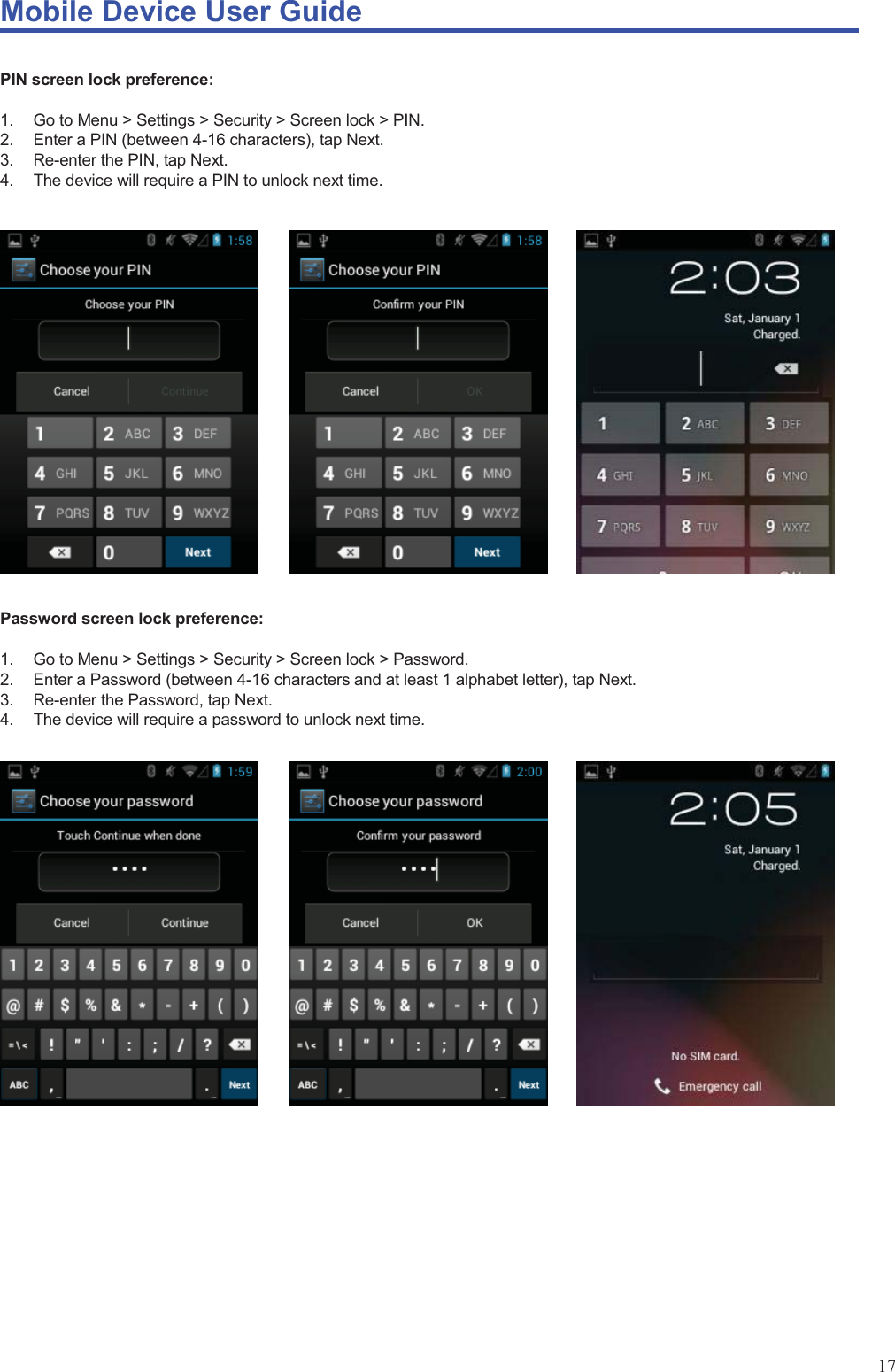 Mobile Device User Guide                                                                                                                                                                                                                                                                                                                                                                                                                                                                                                                                             17  PIN screen lock preference:  1.  Go to Menu &gt; Settings &gt; Security &gt; Screen lock &gt; PIN.   2.  Enter a PIN (between 4-16 characters), tap Next. 3.  Re-enter the PIN, tap Next. 4.  The device will require a PIN to unlock next time.            Password screen lock preference:  1.  Go to Menu &gt; Settings &gt; Security &gt; Screen lock &gt; Password.   2.  Enter a Password (between 4-16 characters and at least 1 alphabet letter), tap Next. 3.  Re-enter the Password, tap Next. 4.  The device will require a password to unlock next time.                    