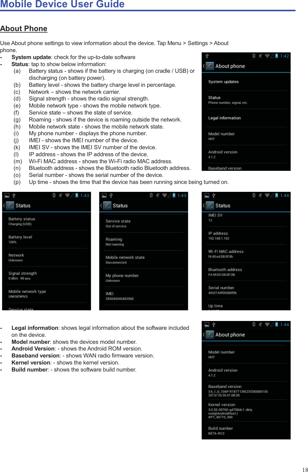 Mobile Device User Guide                                                                                                                                                                                                                                                                                                                                                                                                                                                                                                                                             18 About Phone Use About phone settings to view information about the device. Tap Menu &gt; Settings &gt; About phone.  - System update: check for the up-to-date software - Status: tap to show below information:   (a)  Battery status - shows if the battery is charging (on cradle / USB) or discharging (on battery power).   (b)  Battery level - shows the battery charge level in percentage.   (c) Network – shows the network carrier.   (d) Signal strength - shows the radio signal strength.   (e)  Mobile network type - shows the mobile network type.   (f) Service state – shows the state of service.   (g)  Roaming - shows if the device is roaming outside the network.   (h)  Mobile network state - shows the mobile network state.   (i)  My phone number - displays the phone number.   (j)  IMEI - shows the IMEI number of the device.   (k)  IMEI SV - shows the IMEI SV number of the device.   (l)  IP address - shows the IP address of the device.   (m)  Wi-Fi MAC address - shows the Wi-Fi radio MAC address.   (n)  Bluetooth address - shows the Bluetooth radio Bluetooth address.   (o)  Serial number - shows the serial number of the device.   (p)  Up time - shows the time that the device has been running since being turned on.                       - Legal information: shows legal information about the software included on the device.   - Model number: shows the devices model number.   - Android Version: - shows the Android ROM version.   - Baseband version: - shows WAN radio firmware version.   - Kernel version: - shows the kernel version.   - Build number: - shows the software build number.             