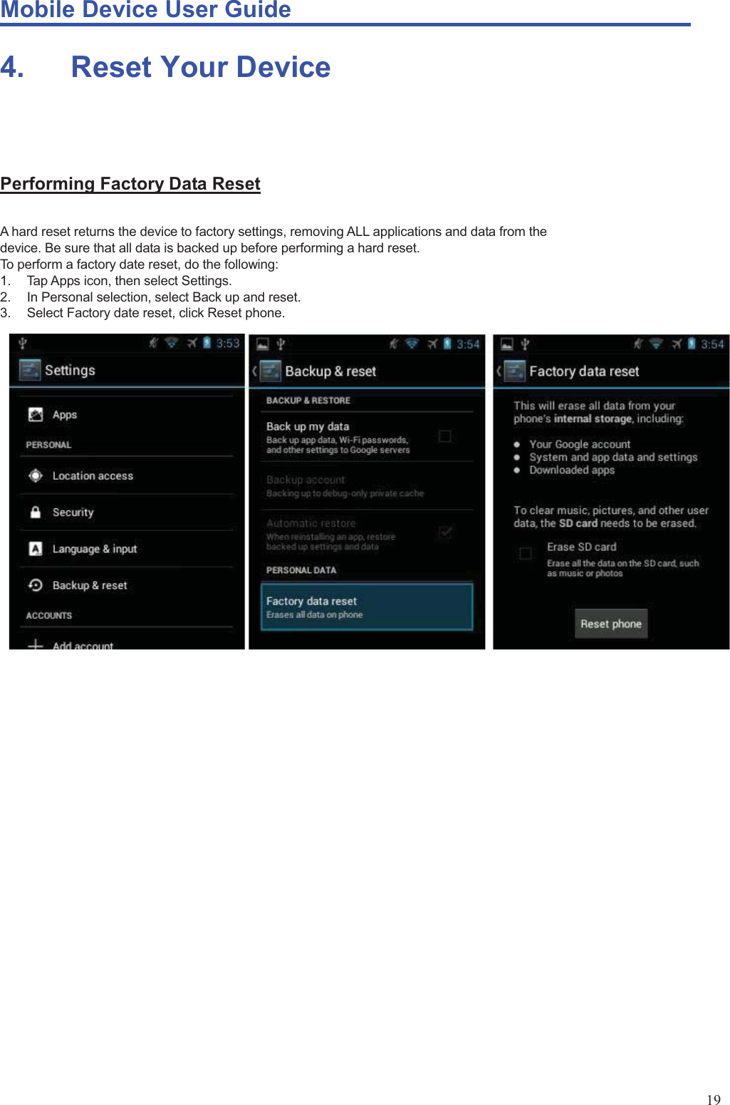 Mobile Device User Guide                                                                                                                                                                                                                                                                                                                                                                                                                                                                                                                                             19 4.    Reset Your Device   Performing Factory Data Reset A hard reset returns the device to factory settings, removing ALL applications and data from the device. Be sure that all data is backed up before performing a hard reset.   To perform a factory date reset, do the following:   1.  Tap Apps icon, then select Settings. 2.  In Personal selection, select Back up and reset.   3.  Select Factory date reset, click Reset phone.                    