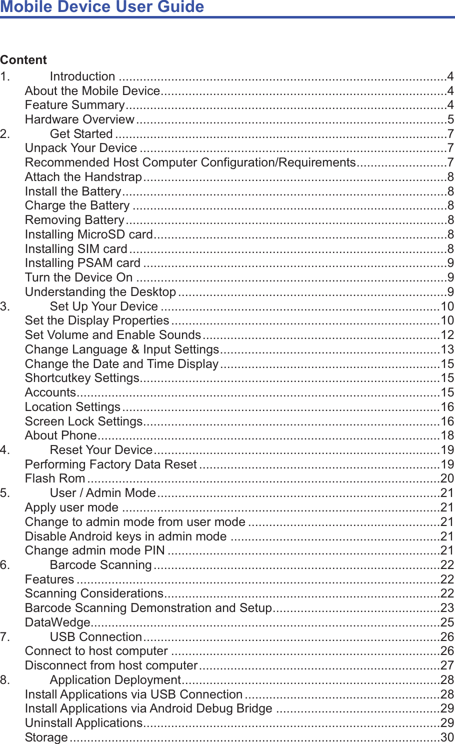 Mobile Device User Guide                                                                                                                                                                                                                                                                                                                                                                                                                                                                                                                                             Content 1. Introduction ..............................................................................................4 About the Mobile Device ..................................................................................4 Feature Summary ............................................................................................4 Hardware Overview .........................................................................................5 2. Get Started ...............................................................................................7 Unpack Your Device ........................................................................................7 Recommended Host Computer Configuration/Requirements ..........................7 Attach the Handstrap .......................................................................................8 Install the Battery .............................................................................................8 Charge the Battery ..........................................................................................8 Removing Battery ............................................................................................8 Installing MicroSD card ....................................................................................8 Installing SIM card ...........................................................................................8 Installing PSAM card .......................................................................................9 Turn the Device On .........................................................................................9 Understanding the Desktop .............................................................................9 3. Set Up Your Device ................................................................................ 10 Set the Display Properties ............................................................................. 10 Set Volume and Enable Sounds .................................................................... 12 Change Language &amp; Input Settings ............................................................... 13 Change the Date and Time Display ............................................................... 15 Shortcutkey Settings...................................................................................... 15 Accounts ........................................................................................................ 15 Location Settings ........................................................................................... 16 Screen Lock Settings..................................................................................... 16 About Phone .................................................................................................. 18 4. Reset Your Device .................................................................................. 19 Performing Factory Data Reset ..................................................................... 19 Flash Rom ..................................................................................................... 20 5.  User / Admin Mode ................................................................................. 21 Apply user mode ........................................................................................... 21 Change to admin mode from user mode ....................................................... 21 Disable Android keys in admin mode ............................................................ 21 Change admin mode PIN .............................................................................. 21 6. Barcode Scanning .................................................................................. 22 Features ........................................................................................................ 22 Scanning Considerations ............................................................................... 22 Barcode Scanning Demonstration and Setup ................................................ 23 DataWedge.................................................................................................... 25 7. USB Connection ..................................................................................... 26 Connect to host computer ............................................................................. 26 Disconnect from host computer ..................................................................... 27 8. Application Deployment .......................................................................... 28 Install Applications via USB Connection ........................................................ 28 Install Applications via Android Debug Bridge ............................................... 29 Uninstall Applications ..................................................................................... 29 Storage .......................................................................................................... 30 