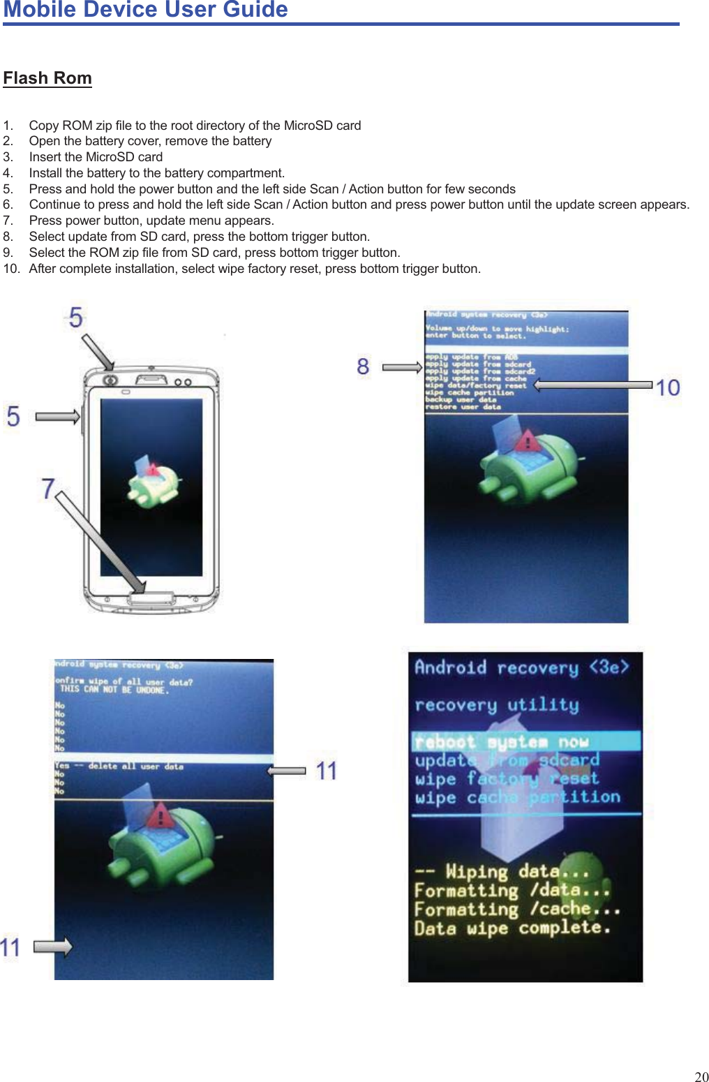 Mobile Device User Guide                                                                                                                                                                                                                                                                                                                                                                                                                                                                                                                                             20 Flash Rom 1.  Copy ROM zip file to the root directory of the MicroSD card 2.  Open the battery cover, remove the battery   3.  Insert the MicroSD card 4.  Install the battery to the battery compartment. 5.  Press and hold the power button and the left side Scan / Action button for few seconds 6.  Continue to press and hold the left side Scan / Action button and press power button until the update screen appears. 7.  Press power button, update menu appears.   8.  Select update from SD card, press the bottom trigger button. 9.  Select the ROM zip file from SD card, press bottom trigger button. 10.  After complete installation, select wipe factory reset, press bottom trigger button.                              