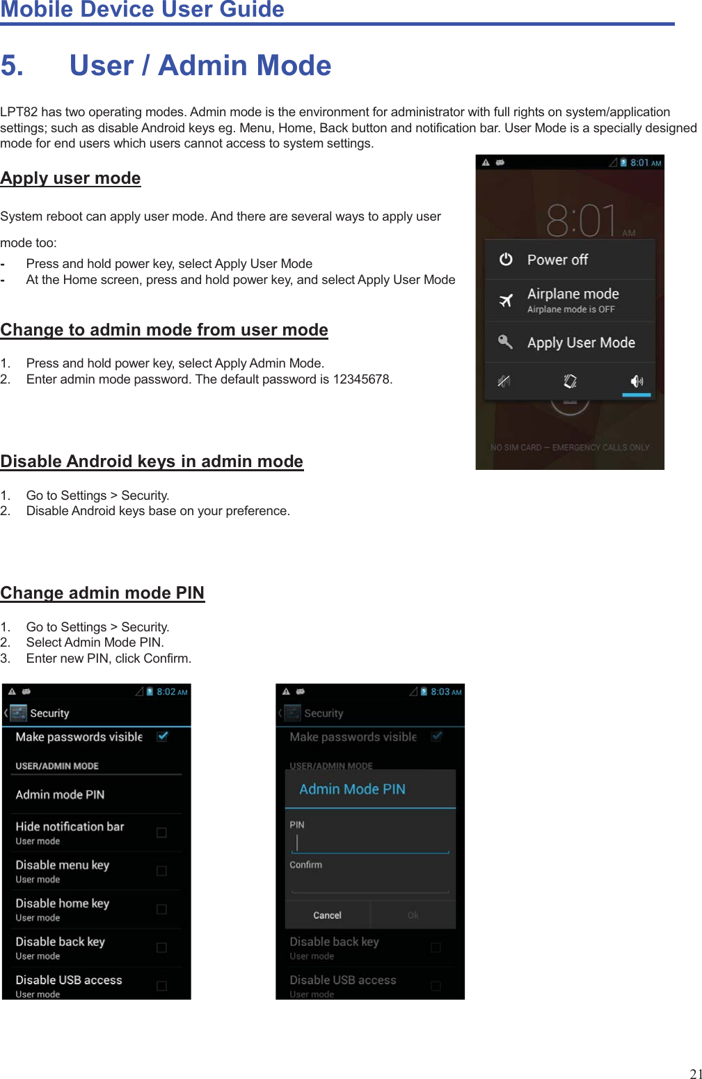 Mobile Device User Guide                                                                                                                                                                                                                                                                                                                                                                                                                                                                                                                                             21 5.       User / Admin Mode LPT82 has two operating modes. Admin mode is the environment for administrator with full rights on system/application settings; such as disable Android keys eg. Menu, Home, Back button and notification bar. User Mode is a specially designed mode for end users which users cannot access to system settings. Apply user mode System reboot can apply user mode. And there are several ways to apply user mode too: -  Press and hold power key, select Apply User Mode -  At the Home screen, press and hold power key, and select Apply User Mode  Change to admin mode from user mode 1.  Press and hold power key, select Apply Admin Mode. 2.  Enter admin mode password. The default password is 12345678.    Disable Android keys in admin mode 1.  Go to Settings &gt; Security. 2.  Disable Android keys base on your preference.    Change admin mode PIN 1.  Go to Settings &gt; Security. 2.  Select Admin Mode PIN. 3.  Enter new PIN, click Confirm.              