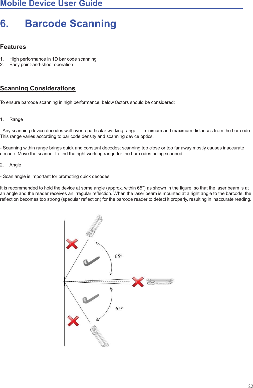 Mobile Device User Guide                                                                                                                                                                                                                                                                                                                                                                                                                                                                                                                                             22 6.    Barcode Scanning Features 1.  High performance in 1D bar code scanning 2.  Easy point-and-shoot operation   Scanning Considerations To ensure barcode scanning in high performance, below factors should be considered:  1. Range  - Any scanning device decodes well over a particular working range — minimum and maximum distances from the bar code. This range varies according to bar code density and scanning device optics.  - Scanning within range brings quick and constant decodes; scanning too close or too far away mostly causes inaccurate decode. Move the scanner to find the right working range for the bar codes being scanned.  2. Angle  - Scan angle is important for promoting quick decodes.  It is recommended to hold the device at some angle (approx. within 65°) as shown in the figure, so that the laser beam is at an angle and the reader receives an irregular reflection. When the laser beam is mounted at a right angle to the barcode, the reflection becomes too strong (specular reflection) for the barcode reader to detect it properly, resulting in inaccurate reading.                             