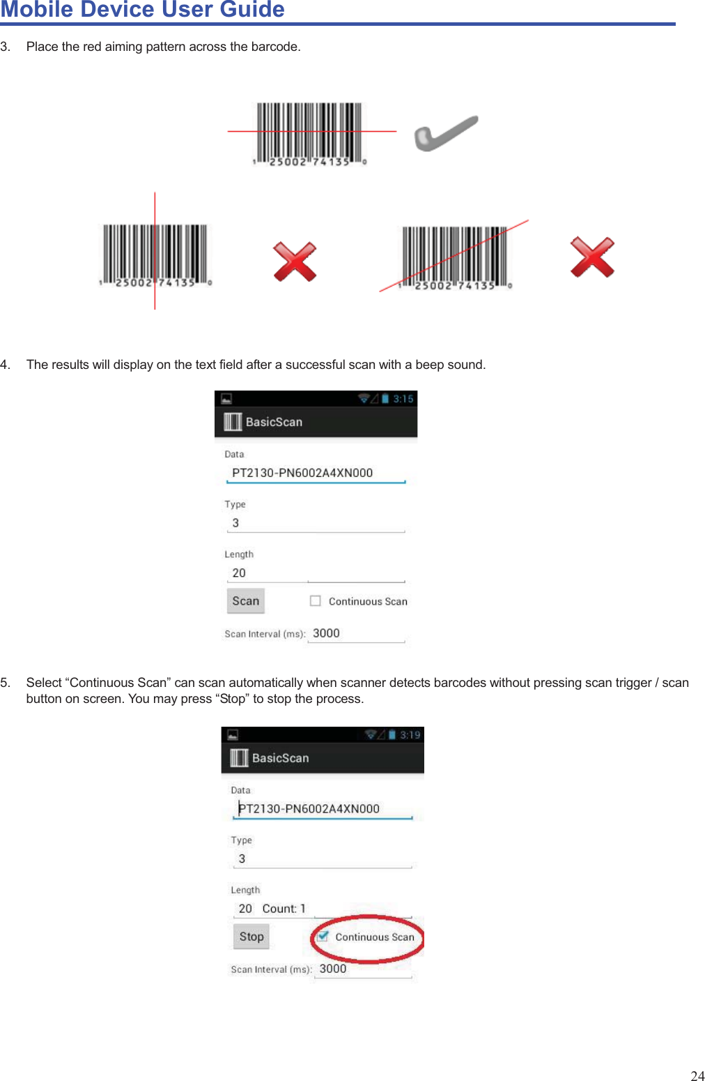 Mobile Device User Guide                                                                                                                                                                                                                                                                                                                                                                                                                                                                                                                                             24 3.  Place the red aiming pattern across the barcode.                      4.  The results will display on the text field after a successful scan with a beep sound.                    5.  Select “Continuous Scan” can scan automatically when scanner detects barcodes without pressing scan trigger / scan button on screen. You may press “Stop” to stop the process.                 
