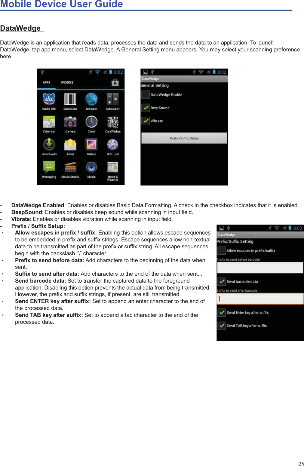Mobile Device User Guide                                                                                                                                                                                                                                                                                                                                                                                                                                                                                                                                             25 DataWedge  DataWedge is an application that reads data, processes the data and sends the data to an application. To launch DataWedge, tap app menu, select DataWedge. A General Setting menu appears. You may select your scanning preference here.              -  DataWedge Enabled: Enables or disables Basic Data Formatting. A check in the checkbox indicates that it is enabled. -  BeepSound: Enables or disables beep sound while scanning in input field. -  Vibrate: Enables or disables vibration while scanning in input field. -  Prefix / Suffix Setup: Θʳ Allow escapes in prefix / suffix: Enabling this option allows escape sequences to be embedded in prefix and suffix strings. Escape sequences allow non-textual data to be transmitted as part of the prefix or suffix string. All escape sequences begin with the backslash “\” character. Θʳ Prefix to send before data: Add characters to the beginning of the data when             sent.  Θʳ Suffix to send after data: Add characters to the end of the data when sent. . Θʳ Send barcode data: Set to transfer the captured data to the foreground application. Disabling this option prevents the actual data from being transmitted. However, the prefix and suffix strings, if present, are still transmitted. Θʳ Send ENTER key after suffix: Set to append an enter character to the end of the processed data.   Θʳ Send TAB key after suffix: Set to append a tab character to the end of the processed data.                   