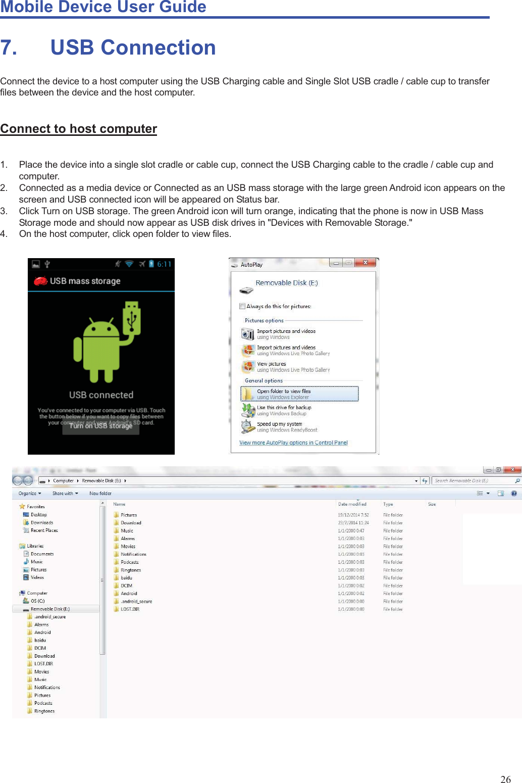 Mobile Device User Guide                                                                                                                                                                                                                                                                                                                                                                                                                                                                                                                                             26 7.       USB  Connection Connect the device to a host computer using the USB Charging cable and Single Slot USB cradle / cable cup to transfer files between the device and the host computer.      Connect to host computer  1.  Place the device into a single slot cradle or cable cup, connect the USB Charging cable to the cradle / cable cup and computer.  2.  Connected as a media device or Connected as an USB mass storage with the large green Android icon appears on the screen and USB connected icon will be appeared on Status bar.   3.  Click Turn on USB storage. The green Android icon will turn orange, indicating that the phone is now in USB Mass Storage mode and should now appear as USB disk drives in &quot;Devices with Removable Storage.&quot; 4.  On the host computer, click open folder to view files.                         