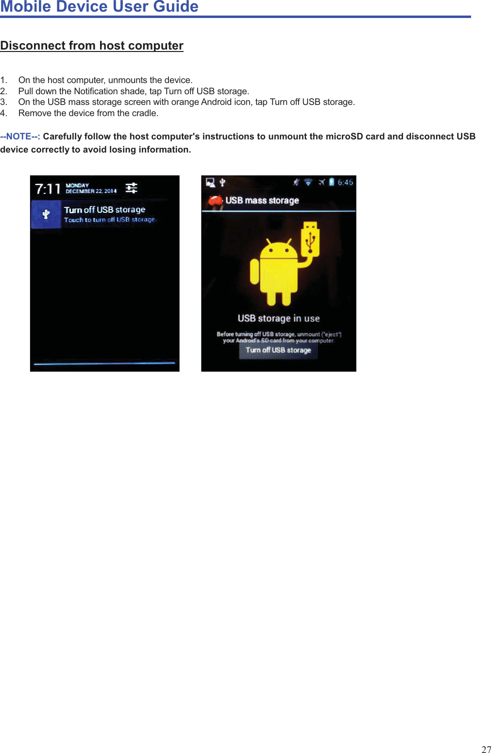 Mobile Device User Guide                                                                                                                                                                                                                                                                                                                                                                                                                                                                                                                                             27 Disconnect from host computer  1.  On the host computer, unmounts the device. 2.  Pull down the Notification shade, tap Turn off USB storage.   3.  On the USB mass storage screen with orange Android icon, tap Turn off USB storage.   4.  Remove the device from the cradle.    --NOTE--: Carefully follow the host computer&apos;s instructions to unmount the microSD card and disconnect USB device correctly to avoid losing information.                                              