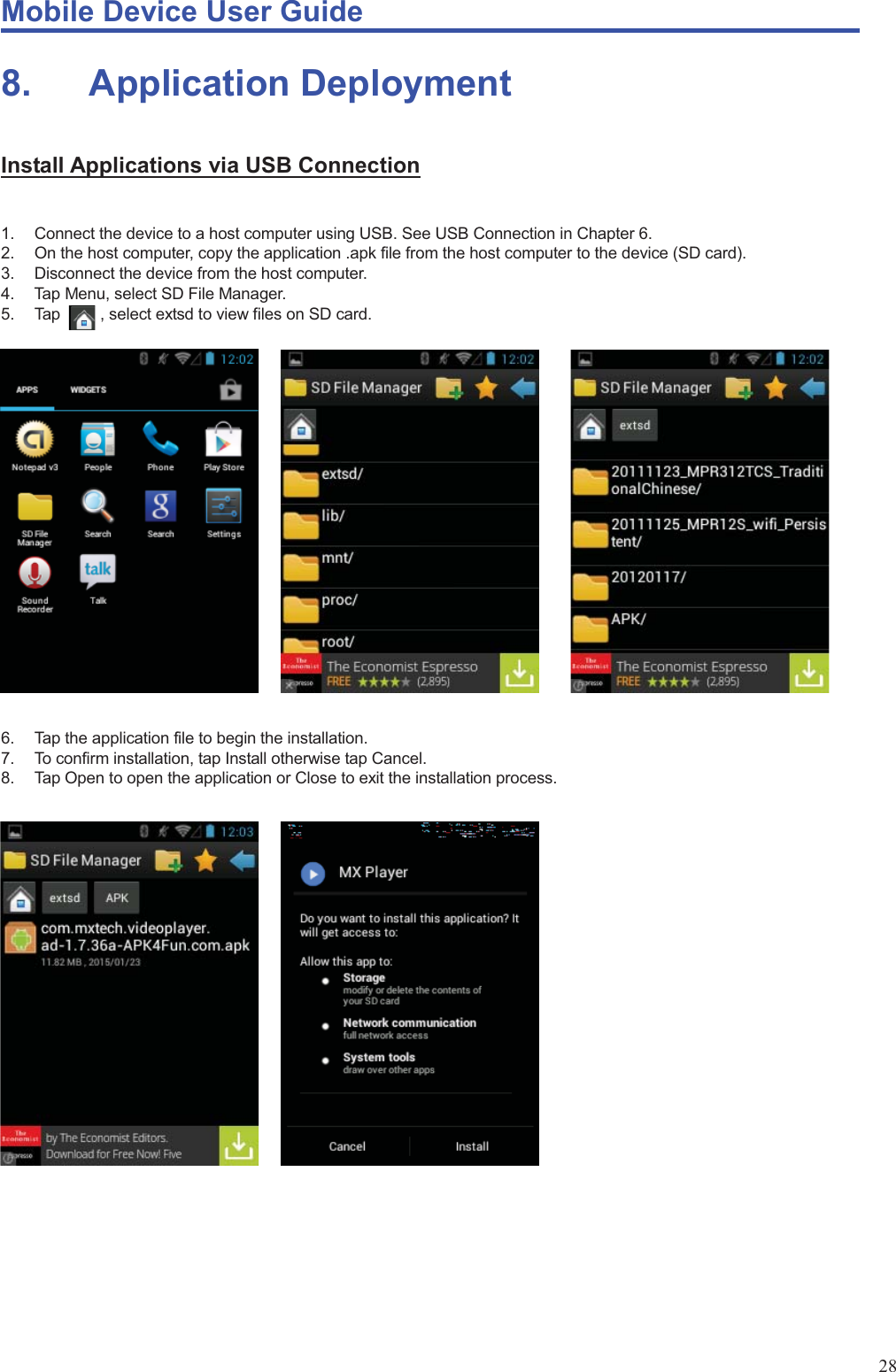 Mobile Device User Guide                                                                                                                                                                                                                                                                                                                                                                                                                                                                                                                                             28 8.    Application Deployment Install Applications via USB Connection  1.  Connect the device to a host computer using USB. See USB Connection in Chapter 6.   2.  On the host computer, copy the application .apk file from the host computer to the device (SD card).   3.  Disconnect the device from the host computer.   4.  Tap Menu, select SD File Manager.   5.  Tap     , select extsd to view files on SD card.                      6.  Tap the application file to begin the installation.   7.  To confirm installation, tap Install otherwise tap Cancel. 8.  Tap Open to open the application or Close to exit the installation process.                          