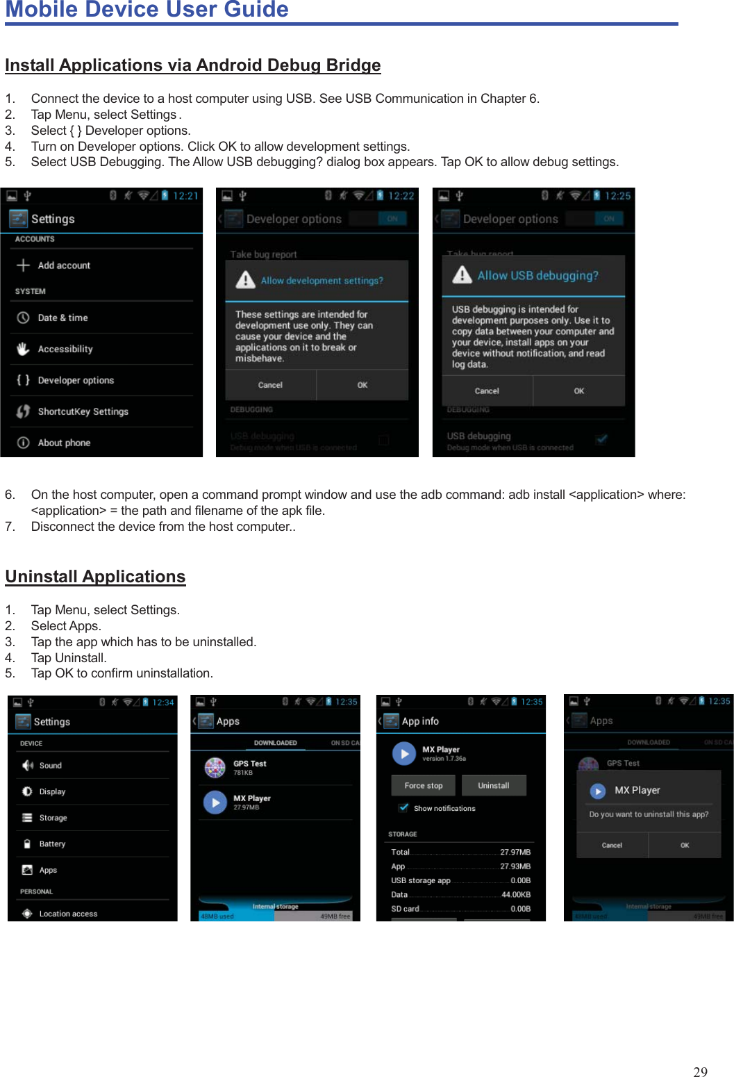 Mobile Device User Guide                                                                                                                                                                                                                                                                                                                                                                                                                                                                                                                                             29 Install Applications via Android Debug Bridge 1.  Connect the device to a host computer using USB. See USB Communication in Chapter 6.   2.  Tap Menu, select Settings . 3.  Select { } Developer options.   4.  Turn on Developer options. Click OK to allow development settings. 5.  Select USB Debugging. The Allow USB debugging? dialog box appears. Tap OK to allow debug settings.                       6.  On the host computer, open a command prompt window and use the adb command: adb install &lt;application&gt; where: &lt;application&gt; = the path and filename of the apk file.   7.  Disconnect the device from the host computer..  Uninstall Applications 1.  Tap Menu, select Settings.   2. Select Apps. 3.  Tap the app which has to be uninstalled. 4. Tap Uninstall.  5.  Tap OK to confirm uninstallation.     