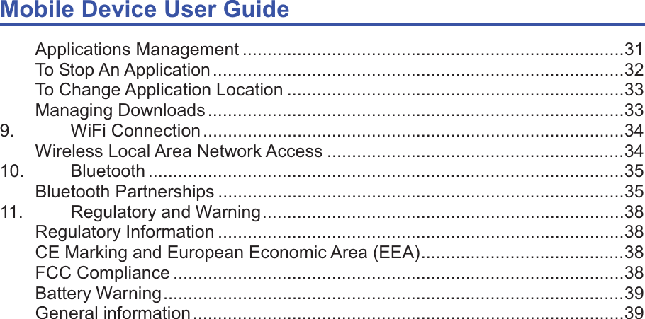 Mobile Device User Guide                                                                                                                                                                                                                                                                                                                                                                                                                                                                                                                                             Applications Management ............................................................................. 31 To Stop An Application ................................................................................... 32 To Change Application Location .................................................................... 33 Managing Downloads .................................................................................... 33 9. WiFi Connection ..................................................................................... 34 Wireless Local Area Network Access ............................................................ 34 10. Bluetooth ................................................................................................ 35 Bluetooth Partnerships .................................................................................. 35 11. Regulatory and Warning ......................................................................... 38 Regulatory Information .................................................................................. 38 CE Marking and European Economic Area (EEA) ......................................... 38 FCC Compliance ........................................................................................... 38 Battery Warning ............................................................................................. 39 General information ....................................................................................... 39    