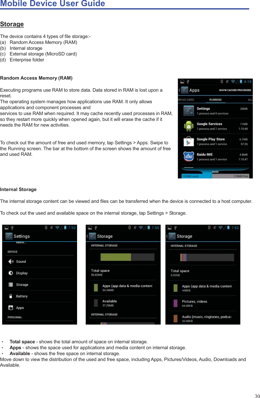 Mobile Device User Guide                                                                                                                                                                                                                                                                                                                                                                                                                                                                                                                                             30 Storage The device contains 4 types of file storage:- (a) Random Access Memory (RAM) (b) Internal storage (c)  External storage (MicroSD card) (d) Enterprise folder   Random Access Memory (RAM)  Executing programs use RAM to store data. Data stored in RAM is lost upon a reset.  The operating system manages how applications use RAM. It only allows applications and component processes and   services to use RAM when required. It may cache recently used processes in RAM, so they restart more quickly when opened again, but it will erase the cache if it needs the RAM for new activities.     To check out the amount of free and used memory, tap Settings &gt; Apps. Swipe to the Running screen. The bar at the bottom of the screen shows the amount of free and used RAM.      Internal Storage  The internal storage content can be viewed and files can be transferred when the device is connected to a host computer.    To check out the used and available space on the internal storage, tap Settings &gt; Storage.                      Θʳ Total space - shows the total amount of space on internal storage.   Θʳ Apps - shows the space used for applications and media content on internal storage.   Θʳ Available - shows the free space on internal storage. Move down to view the distribution of the used and free space, including Apps, Pictures/Videos, Audio, Downloads and Available.    