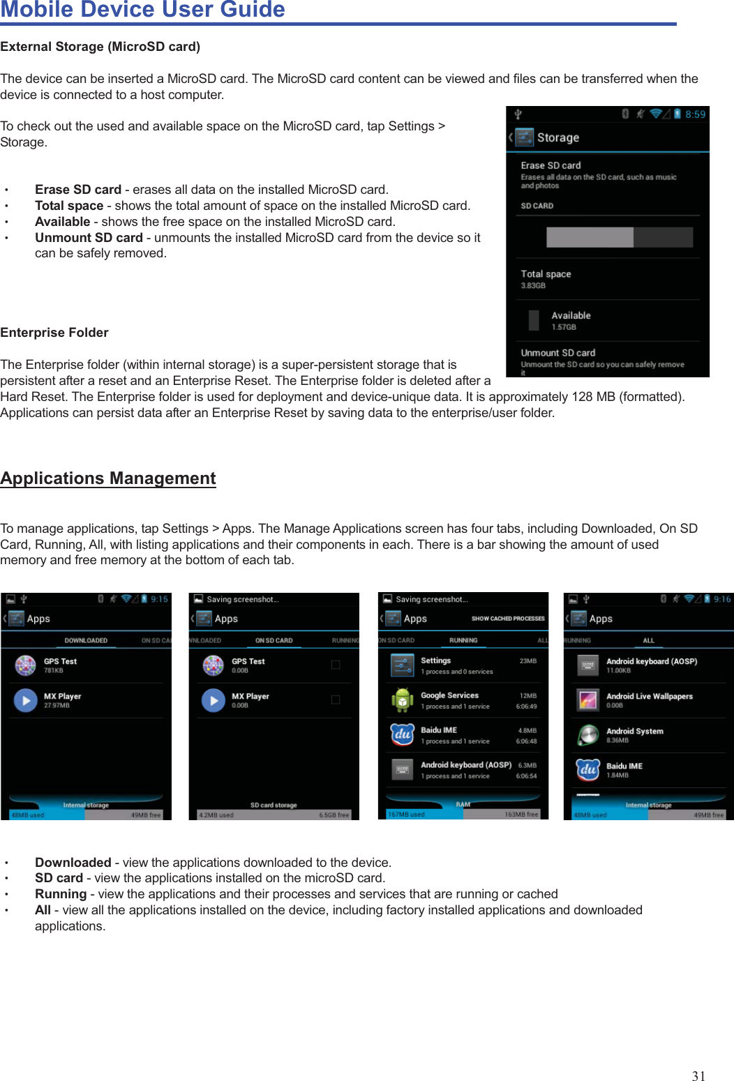 Mobile Device User Guide                                                                                                                                                                                                                                                                                                                                                                                                                                                                                                                                             31 External Storage (MicroSD card)  The device can be inserted a MicroSD card. The MicroSD card content can be viewed and files can be transferred when the device is connected to a host computer.    To check out the used and available space on the MicroSD card, tap Settings &gt; Storage.   Θʳ Erase SD card - erases all data on the installed MicroSD card. Θʳ Total space - shows the total amount of space on the installed MicroSD card.   Θʳ Available - shows the free space on the installed MicroSD card.   Θʳ Unmount SD card - unmounts the installed MicroSD card from the device so it can be safely removed.       Enterprise Folder  The Enterprise folder (within internal storage) is a super-persistent storage that is persistent after a reset and an Enterprise Reset. The Enterprise folder is deleted after a Hard Reset. The Enterprise folder is used for deployment and device-unique data. It is approximately 128 MB (formatted). Applications can persist data after an Enterprise Reset by saving data to the enterprise/user folder.   Applications Management  To manage applications, tap Settings &gt; Apps. The Manage Applications screen has four tabs, including Downloaded, On SD Card, Running, All, with listing applications and their components in each. There is a bar showing the amount of used memory and free memory at the bottom of each tab.      Θʳ Downloaded - view the applications downloaded to the device.   Θʳ SD card - view the applications installed on the microSD card. Θʳ Running - view the applications and their processes and services that are running or cached   Θʳ All - view all the applications installed on the device, including factory installed applications and downloaded applications.       