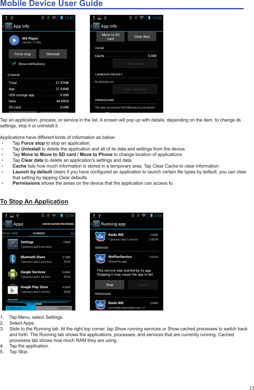 Mobile Device User Guide                                                                                                                                                                                                                                                                                                                                                                                                                                                                                                                                             32                   Tap an application, process, or service in the list. A screen will pop up with details, depending on the item, to change its settings, stop it or uninstall it.    Applications have different kinds of information as below:   Θʳ Tap Force stop to stop an application.   Θʳ Tap Uninstall to delete the application and all of its data and settings from the device. Θʳ Tap Move to Move to SD card / Move to Phone to change location of applications.   Θʳ Tap Clear data to delete an application&apos;s settings and data. Θʳ Cache lists how much information is stored in a temporary area. Tap Clear Cache to clear information.   Θʳ Launch by default clears if you have configured an application to launch certain file types by default, you can clear that setting by tapping Clear defaults.   Θʳ Permissions shows the areas on the device that the application can access to.    To Stop An Application            1.  Tap Menu, select Settings.   2. Select Apps. 3.  Slide to the Running tab. At the right top corner, tap Show running services or Show cached processes to switch back and forth. The Running tab shows the applications, processes, and services that are currently running. Cached processes tab shows how much RAM they are using. 4.  Tap the application.   5. Tap Stop.     