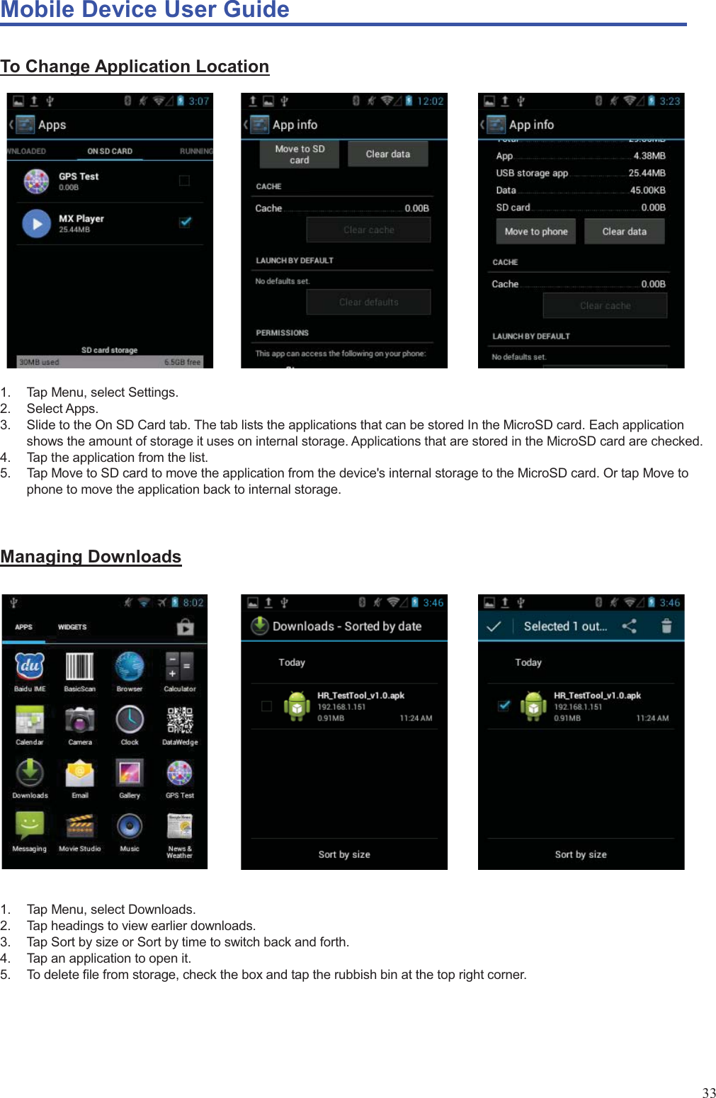 Mobile Device User Guide                                                                                                                                                                                                                                                                                                                                                                                                                                                                                                                                             33 To Change Application Location            1.  Tap Menu, select Settings.   2. Select Apps. 3.  Slide to the On SD Card tab. The tab lists the applications that can be stored In the MicroSD card. Each application shows the amount of storage it uses on internal storage. Applications that are stored in the MicroSD card are checked. 4.  Tap the application from the list.   5.  Tap Move to SD card to move the application from the device&apos;s internal storage to the MicroSD card. Or tap Move to phone to move the application back to internal storage.   Managing Downloads             1.  Tap Menu, select Downloads.   2.  Tap headings to view earlier downloads. 3.  Tap Sort by size or Sort by time to switch back and forth. 4.  Tap an application to open it. 5.  To delete file from storage, check the box and tap the rubbish bin at the top right corner.  