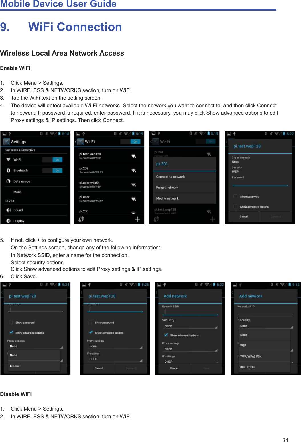 Mobile Device User Guide                                                                                                                                                                                                                                                                                                                                                                                                                                                                                                                                             34 9.    WiFi Connection Wireless Local Area Network Access Enable WiFi  1.  Click Menu &gt; Settings. 2.  In WIRELESS &amp; NETWORKS section, turn on WiFi.   3.  Tap the WiFi text on the setting screen. 4.  The device will detect available Wi-Fi networks. Select the network you want to connect to, and then click Connect to network. If password is required, enter password. If it is necessary, you may click Show advanced options to edit Proxy settings &amp; IP settings. Then click Connect.  5.  If not, click + to configure your own network. On the Settings screen, change any of the following information: In Network SSID, enter a name for the connection. Select security options. Click Show advanced options to edit Proxy settings &amp; IP settings. 6. Click Save.    Disable WiFi  1. Click Menu &gt; Settings. 2.  In WIRELESS &amp; NETWORKS section, turn on WiFi.    