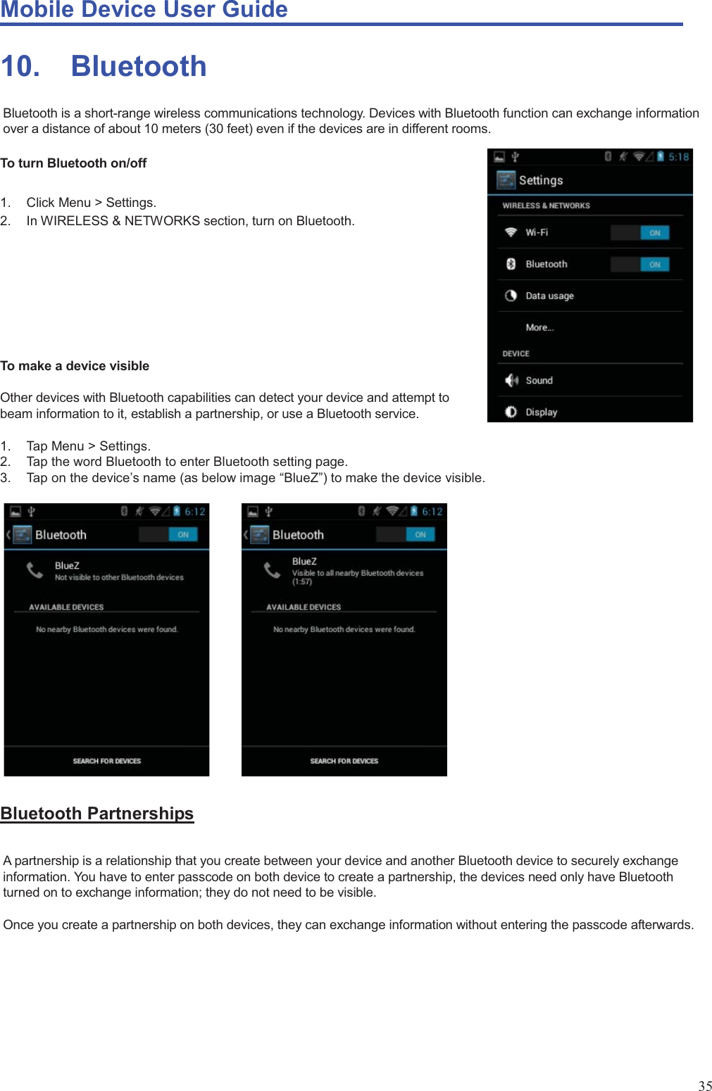 Mobile Device User Guide                                                                                                                                                                                                                                                                                                                                                                                                                                                                                                                                             35 10. Bluetooth Bluetooth is a short-range wireless communications technology. Devices with Bluetooth function can exchange information over a distance of about 10 meters (30 feet) even if the devices are in different rooms.    To turn Bluetooth on/off    1. Click Menu &gt; Settings. 2.  In WIRELESS &amp; NETWORKS section, turn on Bluetooth.           To make a device visible    Other devices with Bluetooth capabilities can detect your device and attempt to   beam information to it, establish a partnership, or use a Bluetooth service.    1. Tap Menu &gt; Settings.  2.  Tap the word Bluetooth to enter Bluetooth setting page. 3.  Tap on the device’s name (as below image “BlueZ”) to make the device visible.                      Bluetooth Partnerships A partnership is a relationship that you create between your device and another Bluetooth device to securely exchange information. You have to enter passcode on both device to create a partnership, the devices need only have Bluetooth turned on to exchange information; they do not need to be visible.    Once you create a partnership on both devices, they can exchange information without entering the passcode afterwards.           